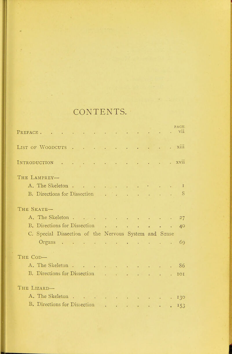 CONTENTS. PAGE Preface '^'ii List of Woodcuts xiii Introduction xvii The Lamprey— A. The Skeleton • . . i B. Directions for Dissection 8 The Skate— A. The Skeleton 27 B. Directions for Dissection 40 C. Special Dissection of the Nervous System and Sense Organs 69 The Cod— A. The Skeleton 86 B. Directions for Dissection loi The Lizard— A. The Skeleton 130 B. Directions for Dissection 153