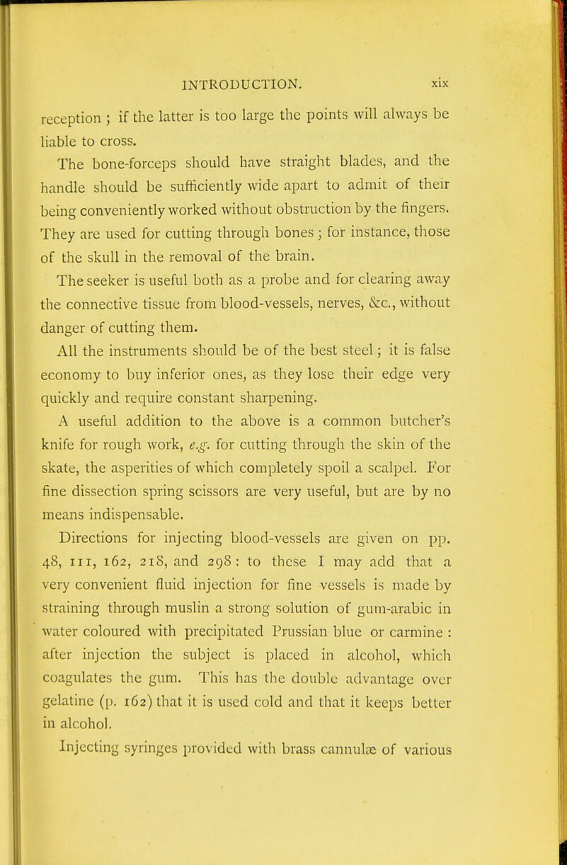 reception ; if the latter is too large the points will always be liable to cross. The bone-forceps should have straight blades, and the handle should be sufficiently wide apart to admit of their being conveniently worked without obstruction by the fingers. They are used for cutting through bones ; for instance, those of the skull in the removal of the brain. The seeker is useful both as a probe and for clearing away the connective tissue from blood-vessels, nerves, &c., Avithout danger of cutting them. All the instruments should be of the best steel; it is false economy to buy inferior ones, as they lose their edge very quickly and require constant sharpening. A useful addition to the above is a common butcher's knife for rough work, e.g. for cutting through the skin of the skate, the asperities of which completely spoil a scalpel. For fine dissection spring scissors are very useful, but are by no means indispensable. Directions for injecting blood-vessels are given on pp. 48, III, 162, 218, and 298: to these I may add that a very convenient fluid injection for fine vessels is made by straining through muslin a strong solution of gum-arabic in water coloured with precipitated Prussian blue or carmine : after injection the subject is placed in alcohol, which coagulates the gum. This has the double advantage over gelatine (p. 162) that it is used cold and that it keeps better in alcohol. Injecting syringes provided with brass cannute of various