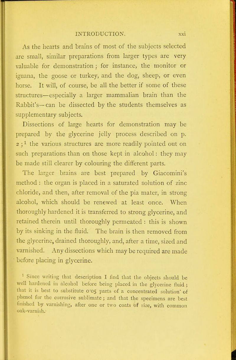 As the hearts and brains of most of the subjects selected are small, similar preparations from larger types are very valuable for demonstration; for instance, the monitor or iguana, the goose or turkey, and the dog, sheep, or even horse. It will, of course, be all the better if some of these structures—especially a larger mammalian brain than the Rabbit's—can be dissected by the students themselves as supplementary subjects. Dissections of large hearts for demonstration may be prepared by the glycerine jelly process described on p. 2 ; 1 the various structures are more readily pointed out on such preparations than on those kept in alcohol: they may be made still clearer by colouring the different parts. The larger brains are best prepared by Giacomini's method : the organ is placed in a saturated solution of zinc chloride, and then, after removal of the pia mater, in strong alcohol, which should be renewed at least once. When thoroughly hardened it is transferred to strong glycerine, and retained therein until thoroughly permeated : this is shown by its sinking in the fluid. The brain is then removed from the glycerine, drained thoroughly, and, after a time, sized and varnished. Any dissections which may be required are made before placing in glycerine. ' Since writing that desciiption I find that the objects should be well hardened in alcohol before being placed in the glycerine fluid ; that it is best to substitute 0-05 parts of a concentrated solution* of phenol for the corrosive sublimate; and that the specimens are best finished by varnishing, after one or two coats of size, with common oak-varnish.'