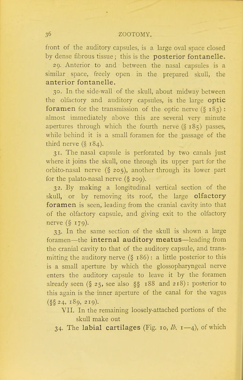 front of the auditory capsules, is a large oval space closed by dense fibrous tissue; this is the posterior fontanelle. 29. Anterior to and between the nasal capsules is a similar space, freely open in the prepared skull, the anterior fontanelle. 30. In the side-wall of the skull, about midway between the olfactory and auditory capsules, is the large optic foramen for the transmission of the optic nerve (§ 183) : almost immediately above this are several very minute apertures through which the fourth nerve (§ 185) passes, while behind it is a small foramen for the passage of the third nerve 184). 31. The nasal capsule is perforated by two canals just where it joins the skull, one through its upper part for the orbito-nasal nerve (§ 205), another through its lower part for the palato-nasal nerve (§ 209). 32. By making a longitudinal vertical section of the skull, or by removing its roof, the large olfactory foramen is seen, leading from the cranial cavity into that of the olfactory capsule, and giving exit to the olfactory nerve (§ 179). 33. In the same section of the skull is shown a large foramen—the internal auditory meatus—leading from the cranial cavity to that of the auditory capsule, and trans- mitting the auditory nerve (§ 186); a httle posterior to this is a small aperture by which the glossopharyngeal nerve enters the auditory capsule to leave it by the foramen already seen (§ 25, see also §§ 188 and 218): posterior to this again is the inner aperture of the canal for the vagus (§§24, 189, 219). VII. In the remaining loosely-attached portions of the skull make out 34. The labial cartilages (Fig. 10, I/k i—4), of which
