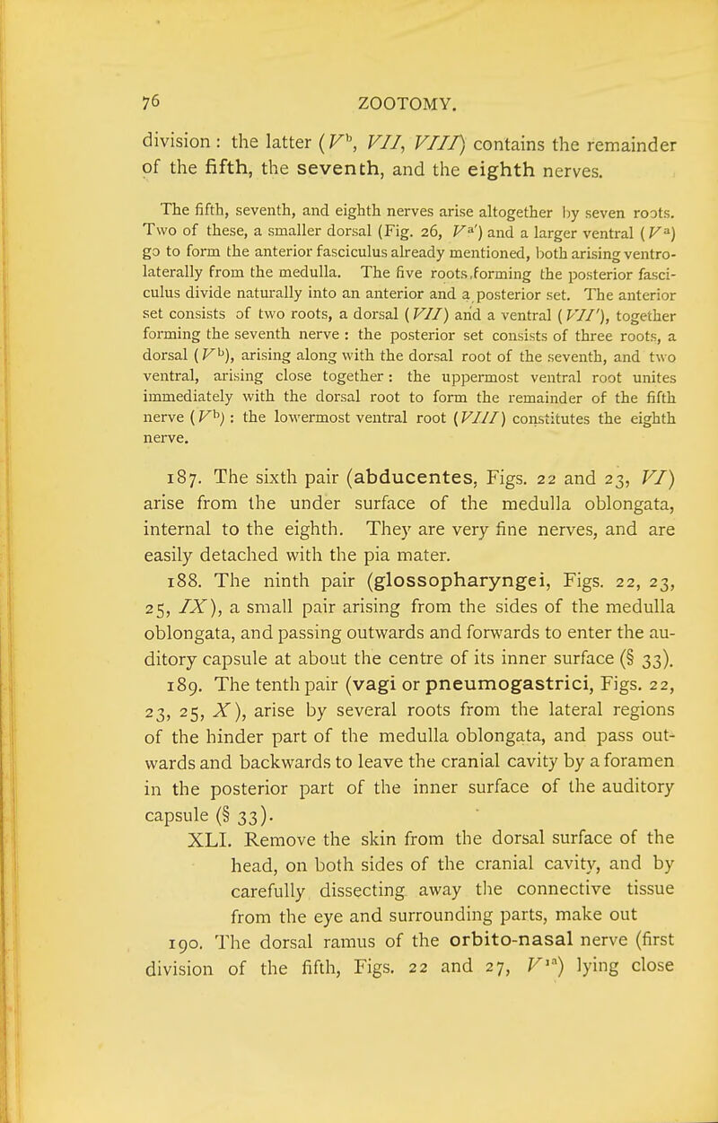 division : the latter (F^ VII, VHP, contains the remainder of the fifth, the seventh, and the eighth nerves. The fifth, seventh, and eighth nerves arise altogether l^y seven roots. Two of these, a smaller dorsal (Fig. 26, V^') and a larger ventral go to form the anterior fasciculus already mentioned, both arising ventro- laterally from the medulla. The five roots,forming the posterior fasci- culus divide naturally into an anterior and a posterior set. The anterior set consists of two roots, a dorsal (VII) arid a ventral (VW), together forming the seventh nerve : the posterior set consists of three roots, a dorsal arising along with the dorsal root of the seventh, and two ventral, arising close together: the uppermost ventral root unites immediately with the dorsal root to form the remainder of the fifth nerve {V^) : the lowermost ventral root [VIII) constitutes the eighth nerve. 187. The sixth pair (abducentes, Figs. 22 and 23, VI) arise from the under surface of the medulla oblongata, internal to the eighth. They are very fine nerves, and are easily detached with the pia mater. 188. The ninth pair (glossopharyngei, Figs. 22, 23, 25, IX), a small pair arising from the sides of the medulla oblongata, and passing outwards and forwards to enter the au- ditory capsule at about the centre of its inner surface (§ 33). 189. The tenth pair (vagi or pneumogastrici, Figs. 22, 23, 25, X), arise by several roots from the lateral regions of the hinder part of the medulla oblongata, and pass out- wards and backwards to leave the cranial cavity by a foramen in the posterior part of the inner surface of the auditory capsule (§33). XLI. Remove the skin from the dorsal surface of the head, on both sides of the cranial cavity, and by carefully dissecting away the connective tissue from the eye and surrounding parts, make out 190. The dorsal ramus of the orbito-nasal nerve (first division of the fifth, Figs. 22 and 27, F*) lying close