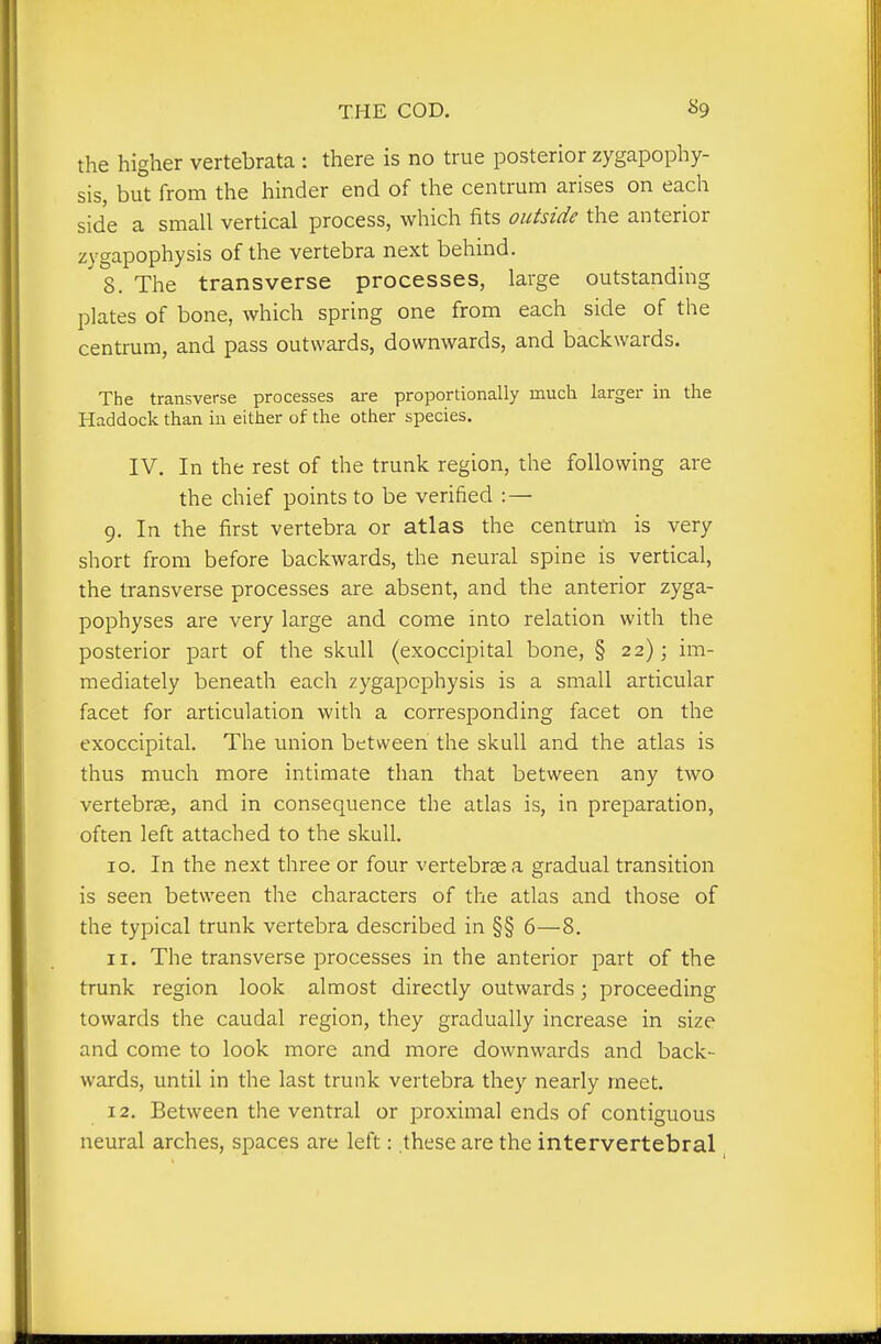 the higher vertebrata : there is no true posterior zygapophy- sis, but from the hinder end of the centrum arises on each side a small vertical process, which fits oiifside the anterior zygapophysis of the vertebra next behind. ' 8. The transverse processes, large outstanding plates of bone, which spring one from each side of the centrum, and pass outwards, downwards, and backwards. The transverse processes are proportionally much larger in the Haddock than in either of the other species. IV. In the rest of the trunk region, the following are the chief points to be verified : — 9. In the first vertebra or atlas the centrum is very short from before backwards, the neural spine is vertical, the transverse processes are absent, and the anterior zyga- pophyses are very large and come into relation with the posterior part of the skull (exoccipital bone, § 22); im- mediately beneath each zygapophysis is a small articular facet for articulation with a corresponding facet on the exoccipital. The union between the skull and the atlas is thus much more intimate than that between any two vertebra;, and in consequence the atlas is, in preparation, often left attached to the skull. 10. In the next three or four vertebrge a gradual transition is seen between the characters of the atlas and those of the typical trunk vertebra described in §§ 6—8. ir. The transverse processes in the anterior part of the trunk region look almost directly outwards; proceeding towards the caudal region, they gradually increase in size and come to look more and more downwards and back- wards, until in the last trunk vertebra they nearly meet. 12. Between the ventral or proximal ends of contiguous neural arches, spaces are left: these are the intervertebral