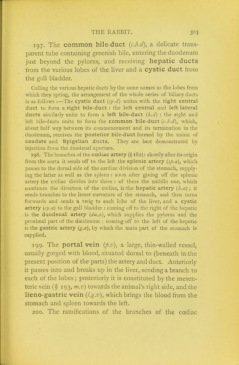 197. The common bile-duct {c.b.d), a delicate trans- parent tube containing greenish bile, entering the duodenum just beyond the pylorus, and receiving hepatic ducts from the various lobes of the liver and a cystic duct from the gall bladder. Calling the various hepatic ducts by the same names as the lobes from which they spring, the arrangement of the whole series of biliary ducts is as follows :—The cystic duct {cy.d) unites with the right central duct to form a right bile-duct : the left central and left lateral ducts similarly unite to form a left bile-duct {h.d) : the right and left bile-ducts unite to form the common bile-duct {c.b.d), which, about half way between its commencement and its termination in the duodenum, receives the posterior bile-duct formed by the union of caudate and Spigelian ducts. They are best demonstrated by injection from the duodenal aperture. 198. Thebranchesof thecceliac artery (§ 182): shortly after its origin from the aorta it sends off to the left the splenic artery (sp.a), which passes to the dorsal side of the cardiac division of the stomach, supply- ing the latter as well as the spleen : soon after giving off the splenic artery the coeliac divides into three : of these the middle one, which continues the direction of the coeliac, is the hepatic artery (/i.a); it sends branches to the lesser curvature of the stomach, and then turns forwards and sends a twig to each lobe of the liver, and a cystic artery (cj/.a) to the gall bladder : coming off to the right of the hepatic is the duodenal artery [du.a), which supplies the pylorus and the proximal part of the duodenum : coming off to the left of the hepatic is the gastric artery {g.a), by which the main part of the stomach is supplied. 199. The portal vein (p.v), a large, thin-walled vessel, usually gorged with blood, situated dorsal to (beneath in the present position of the parts) the artery and duct. Anteriorly it passes into and breaks up in the liver, sending a branch to each of the lobes; posteriorly it is constituted by the mesen- teric vein (§ 193, m.v) towards the animal's right side, and the lieno-gastric vein (l.g.v), which brings the blood from the stomach and spleen towards the left. 200. The ramifications of the branches of the coeliac