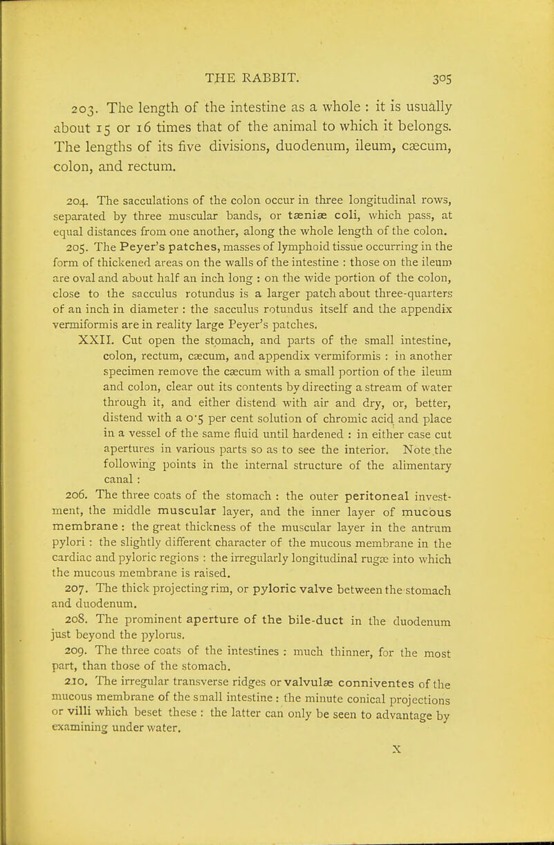 203. The length of the intestine as a whole : it is usually about 15 or 16 times that of the animal to which it belongs. The lengths of its five divisions, duodenum, ileum, caecum, colon, and rectum. 204. The sacculations of the colon occur in three longitudinal rows, separated by three muscular bands, or taeniae coli, which pass, at equal distances from one another, along the whole length of the colon. 205. The Peyer's patches, masses of lymphoid tissue occurring in the form of thickened areas on the walls of the intestine : those on the ileum are oval and about half an inch long : on the wide portion of the colon, close to the sacculus rotundus is a larger patch about three-quarters of an inch in diameter : the sacculus rotundus itself and the appendix vermiformis are in reality large Peyer's patches. XXII. Cut open the stomach, and parts of the small intestine, colon, rectum, caecum, and appendix vermiformis : in another specimen remove the czecum with a small portion of the ileum and colon, clear out its contents by directing a stream of water through it, and either distend with air and dry, or, better, distend with a 0*5 per cent solution of chromic acid and place in a vessel of the same fluid until hardened : in either case cut apertures in various parts so as to see the interior. Note the following points in the internal structure of the alimentary canal : 206. The three coats of the stomach : the outer peritoneal invest- ment, the middle muscular layer, and the inner layer of mucous membrane: the great thickness of the muscular layer in the antrum pylori: the slightly different character of the mucous membrane in the cardiac and pyloric regions : the irregularly longitudinal rugse into which the mucous membrane is raised. 207. The thick projecting rim, or pyloric valve between the stomach and duodenum, 208. The prominent aperture of the bile-duct in the duodenum just beyond the pylorus. 209. The three coats of the intestines : much thinner, for the most part, than those of the stomach. 2JO. The irregular transverse ridges orvalvulse conniventes of the mucous membrane of the small intestine : the minute conical projections or villi which beset these : the latter can only be seen to advantage by examining under water. X