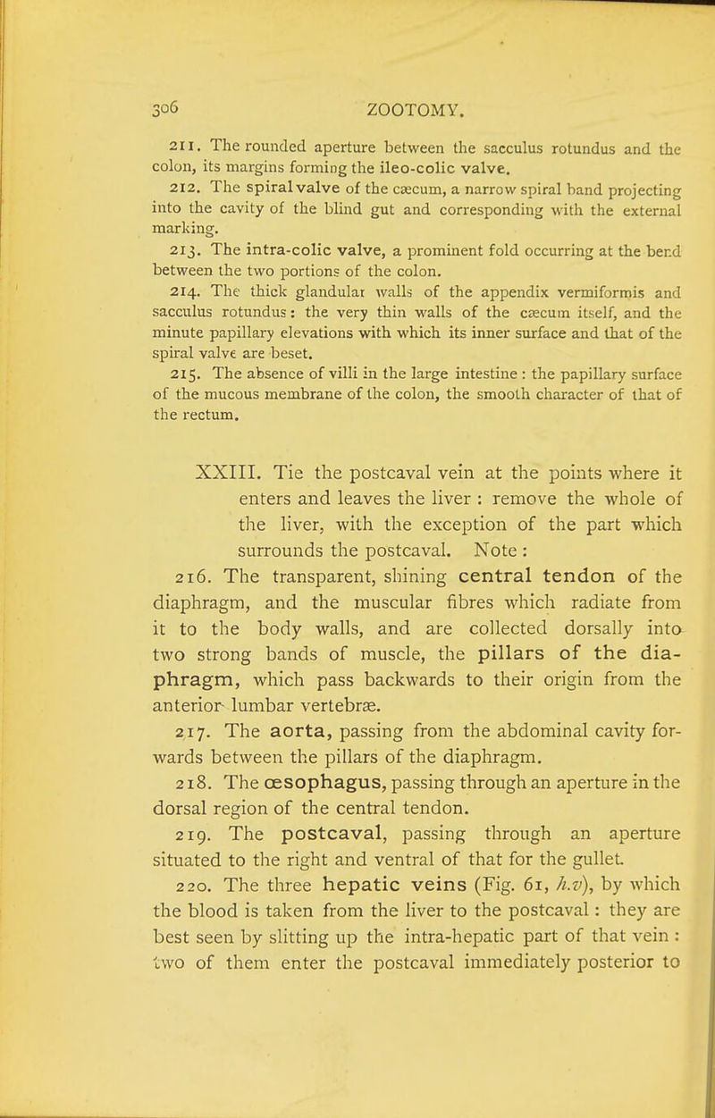 211. The rounded aperture between the sacculus rotundus and the colon, its margins forming the ileo-colic valve. 212. The spiral valve of the caecum, a narrow spiral band projecting into the cavity of the blind gut and corresponding with the external marking. 213. The intra-colic valve, a prominent fold occurring at the bend between the two portions of the colon. 214. The thick glandular walls of the appendix vermiformis and sacculus rotundus: the very thin walls of the caecum itself, and the minute papillary elevations with which its inner surface and that of the spiral valve are beset. 215. The absence of villi in the large intestine : the papillary surface of the mucous membrane of the colon, the smooth character of that of the I'ectum. XXIIL Tie the postcaval vein at the points where it enters and leaves the liver : remove the whole of the liver, with the exception of the part which surrounds the postcaval. Note : 216. The transparent, shining central tendon of the diaphragm, and the muscular fibres which radiate from it to the body walls, and are collected dorsally into two strong bands of muscle, the pillars of the dia- phragm, which pass backwards to their origin from the anterior lumbar vertebrse. 217. The aorta, passing from the abdominal cavity for- wards between the pillars of the diaphragm. 218. The oesophagus, passing through an aperture in the dorsal region of the central tendon. 219. The postcaval, passing through an aperture situated to the right and ventral of that for the gullet 220. The three hepatic veins (Fig. 61, h.v), by which the blood is taken from the liver to the postcaval: they are best seen by slitting up the intra-hepatic part of that vein : two of them enter the postcaval immediately posterior to