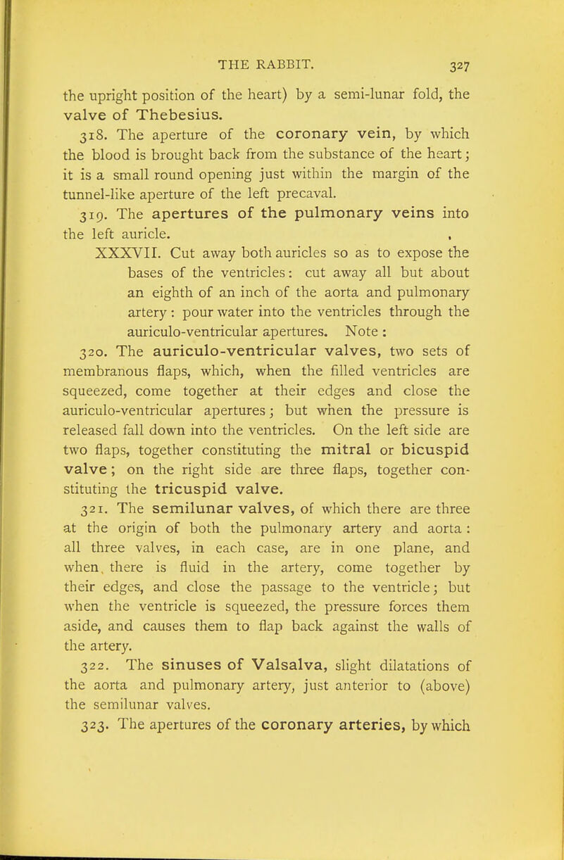 the upright position of the heart) by a semi-lunar fold, the valve of Thebesius. 318. The aperture of the coronary vein, by which the blood is brought back from the substance of the heart; it is a small round opening just within the margin of the tunnel-like aperture of the left precaval. 319. The apertures of the pulmonary veins into the left auricle. , XXXVII. Cut away both auricles so as to expose the bases of the ventricles: cut away all but about an eighth of an inch of the aorta and pulmonary artery : pour water into the ventricles through the auriculo-ventricular apertures. Note : 320. The auriculo-ventricular valves, two sets of membranous flaps, which, when the filled ventricles are squeezed, come together at their edges and close the auriculo-ventricular apertures; but when the pressure is released fall down into the ventricles. On the left side are two flaps, together constituting the mitral or bicuspid valve; on the right side are three flaps, together con- stituting the tricuspid valve. 321. The semilunar valves, of which there are three at the origin of both the pulmonary artery and aorta : all three valves, in each case, are in one plane, and when, there is fluid in the artery, come together by their edges, and close the passage to the ventricle; but when the ventricle is squeezed, the pressure forces them aside, and causes them to flap back against the walls of the artery. 322. The sinuses of Valsalva, slight dilatations of the aorta and pulmonary artery, just anterior to (above) the semilunar valves. 323. The apertures of the coronary arteries, by which