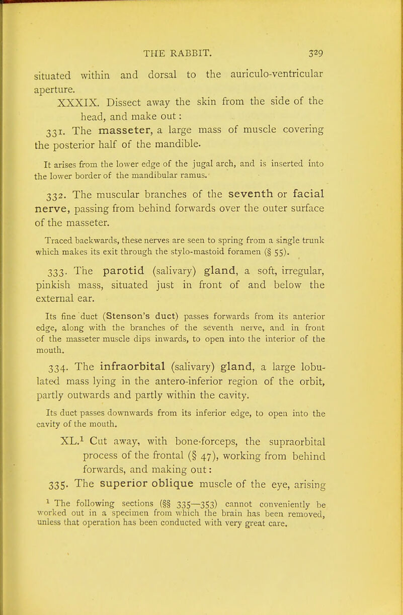 situated within and dorsal to the auriculo-ventricular aperture. XXXIX. Dissect away the skin from the side of the head, and make out: 331. The masseter, a large mass of muscle covering the posterior half of the mandible. It arises from the lower edge of the jugal arch, and is inserted into the lower border of the mandibular ramus. 332. The muscular branches of the seventh or facial nerve, passing from behind forwards over the outer surface of the masseter. Traced backwards, these nerves are seen to spring from a single trunk which makes its exit through the stylo-mastoid foramen (§ 55). 333. The parotid (salivary) gland, a soft, irregular, pinkish mass, situated just in front of and below the external ear. Its fine duct (Stenson's duct) passes forwards from its anterior edge, along with the branches of the seventh nerve, and in front of the masseter muscle dips inwards, to open into the interior of the mouth, 334. The infraorbital (salivary) gland, a large lobu- lated mass lying in the antero-inferior region of the orbit, partly outwards and partly within the cavity. Its duct passes downwards from its inferior edge, to open into the cavity of the mouth. XL.i Cut away, with bone-forceps, the supraorbital process of the frontal (§ 47), working from behind forwards, and making out: 335. The superior oblique muscle of the eye, arising ^ The following sections (§§ 335—353) cannot conveniently be worked out in a specimen from which the brain has been removed, unless that operation has been conducted with very great care.