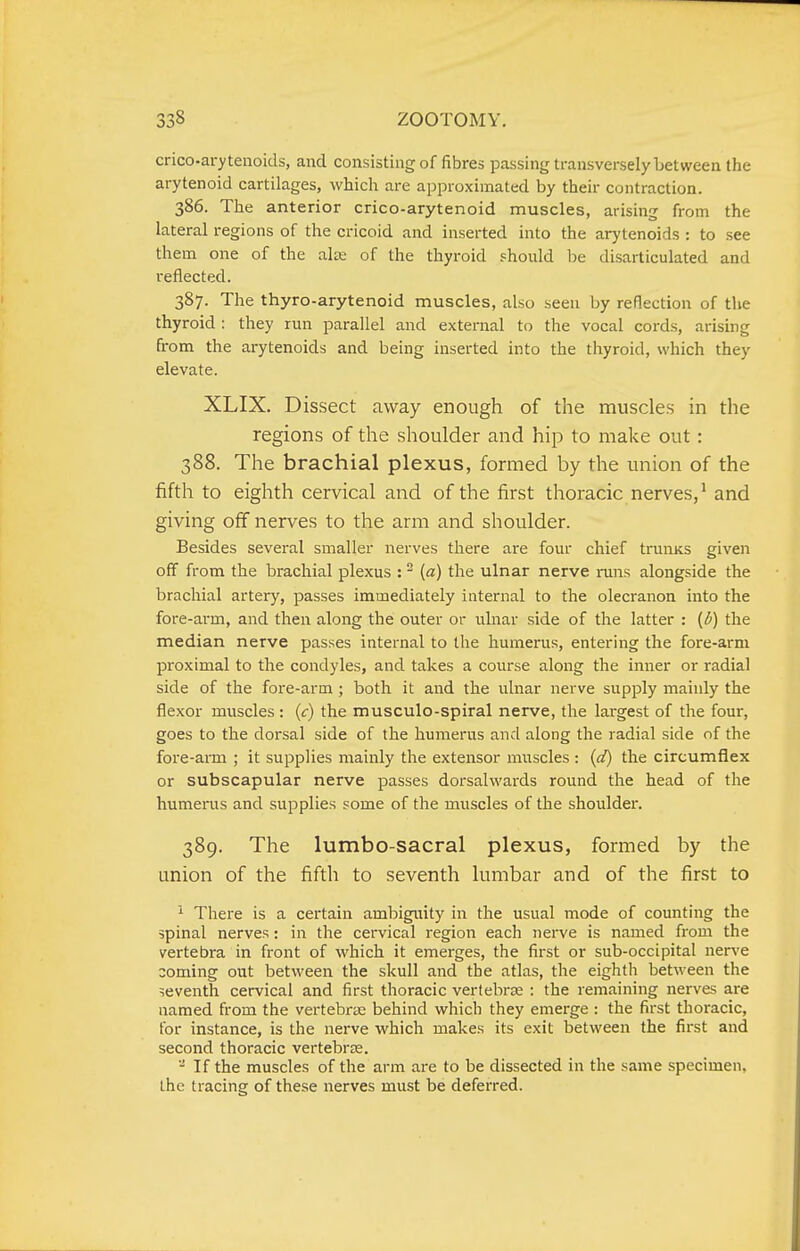 crico-arytenoids, and consisting of fibres passing transversely between the arytenoid cartilages, which are approximated by their contraction. 386. The anterior crico-arytenoid muscles, arising from the lateral regions of the cricoid and inserted into the arytenoids : to see them one of the aize of the thyroid should be disarticulated and reflected. 387. The thyro-arytenoid muscles, also seen by reflection of the thyroid : they run parallel and external to the vocal cords, arising from the arytenoids and being inserted into the thyroid, which they elevate. XLIX. Dissect away enough of the muscles in the regions of the shoulder and hip to make out: 388. The brachial plexus, formed by the union of the fifth to eighth cervical and of the first thoracic nerves,' and giving off nerves to the arm and shoulder. Besides several smaller nerves there are four chief trunKS given off from the brachial plexus : ^ («) the ulnar nerve runs alongside the brachial artery, passes immediately internal to the olecranon into the fore-arm, and then along the outer or ulnar side of the latter : (l>) the median nerve passes internal to the humerus, entering the fore-arm proximal to the condyles, and takes a course along the inner or radial side of the fore-arm; both it and the ulnar nerve supply mainly the flexor muscles : (c) the musculo-spiral nerve, the largest of the four, goes to the dorsal side of the humerus and along the radial side of the fore-arm ; it supplies mainly the extensor muscles : (d) the circumflex or subscapular nerve passes dorsalwards round the head of the humerus and supplies some of the muscles of the shoulder. 389. The lumbo-sacral plexus, formed by the union of the fifth to seventh lumbar and of the first to ''■ There is a certain ambigirity in the usual mode of counting the spinal nerves: in the cervical region each nerve is named from the vertebra in front of which it emerges, the first or sub-occipital nerve coming out between the skull and the atlas, the eighth between the seventh cervical and first thoracic vertebras : the remaining nerves are named from the vertebrae behind which they emerge : the first thoracic, for instance, is the nerve which makes its exit between the first and second thoracic vertebras. - If the muscles of the arm are to be dissected in the same specimen, the tracing of these nerves must be deferred.