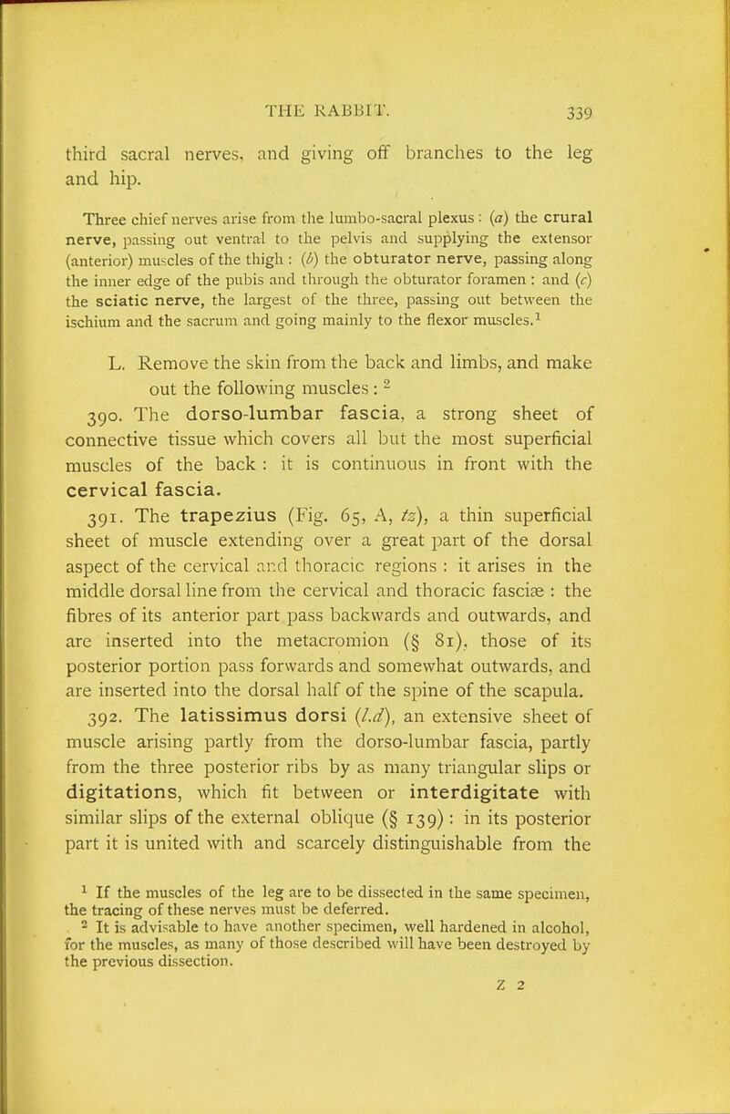 third sacral nerves, and giving off branches to the leg and hip. Three chief nerves arise from the luinbo-sacral plexus : (a) the crural nerve, passing out ventral to the pelvis and supplying the extensor (anterior) muscles of the thigh : (i) the obturator nerve, passing along the inner edge of the pubis and through the obturator foramen : and (c) the sciatic nerve, the largest of the three, passing out between the ischium and the sacrum and going mainly to the flexor muscles.^ L. Remove the skin from the back and limbs, and make out the following muscles : - 390. The dorso-lumbar fascia, a strong sheet of connective tissue which covers all but the most superficial muscles of the back : it is continuous in front with the cervical fascia. 391. The trapezius (Fig. 65, A, tz), a thin superficial sheet of muscle extending over a great part of the dorsal aspect of the cervical and thoracic regions : it arises in the middle dorsal line from the cervical and thoracic fasciae : the fibres of its anterior part pass backwards and outwards, and are inserted into the metacromion (§ 81), those of its posterior portion pass forwards and somewhat outwards, and are inserted into the dorsal half of the spine of the scapula. 392. The latissimus dorsi (/.d), an extensive sheet of muscle arising partly from the dorso-lumbar fascia, partly from the three posterior ribs by as many triangular slips or digitations, which fit between or interdigitate with similar sHps of the external oblique (§ 139): in its posterior part it is united with and scarcely distinguishable from the ^ If the muscles of the leg are to be dissected in the same specimen, the tracing of these nerves must be deferred. 2 It is advisable to have another specimen, well hardened in alcohol, for the muscles, as many of those described will have been destroyed by the previous dissection. Z 2