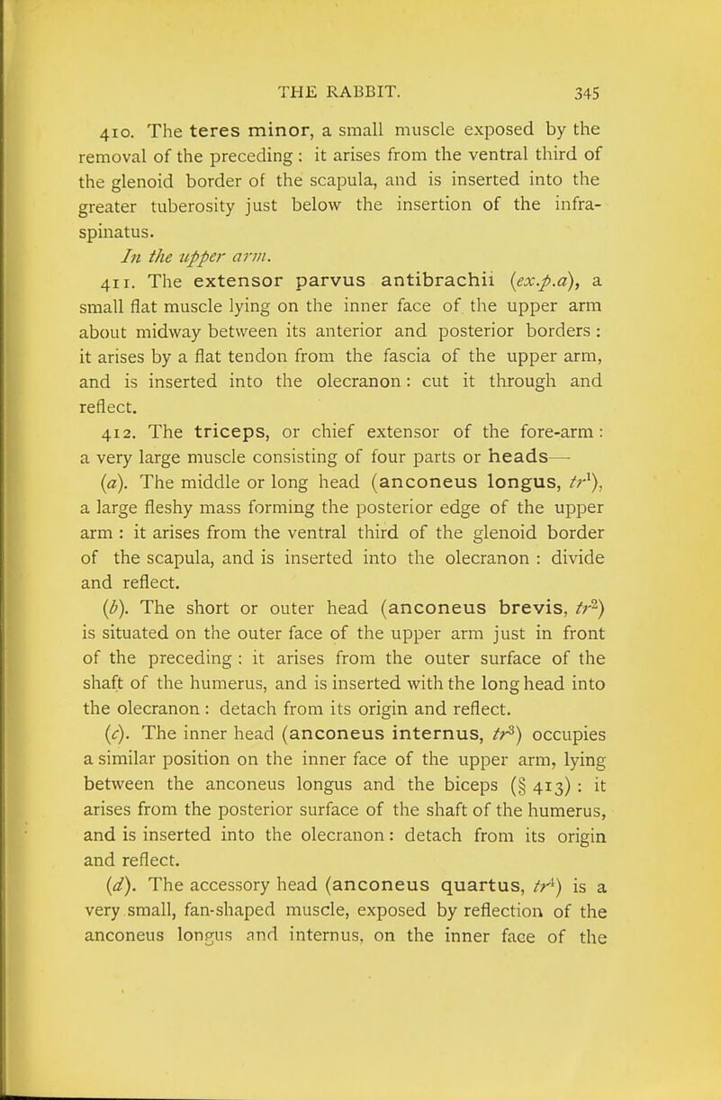 410. The teres minor, a small muscle exposed by the removal of the preceding : it arises from the ventral third of the glenoid border of the scapula, and is inserted into the greater tuberosity just below the insertion of the infra- spinatus. hi the tipper arm. 411. The extensor parvus antibrachii {ex.p.a), a small flat muscle lying on the inner face of the upper arm about midway between its anterior and posterior borders : it arises by a flat tendon from the fascia of the upper arm, and is inserted into the olecranon: cut it through and reflect. 412. The triceps, or chief extensor of the fore-arm: a very large muscle consisting of four parts or heads— {a). The middle or long head (anconeus longus, /r'), a large fleshy mass forming the posterior edge of the upper arm : it arises from the ventral third of the glenoid border of the scapula, and is inserted into the olecranon : divide and reflect. {b). The short or outer head (anconeus brevis, tr^) is situated on the outer face of the upper arm just in front of the preceding ; it arises from the outer surface of the shaft of the humerus, and is inserted with the longhead into the olecranon : detach from its origin and reflect, (^r). The inner head (anconeus internus, tj^) occupies a similar position on the inner face of the upper arm, lying between the anconeus longus and the biceps (§ 413) : it arises from the posterior surface of the shaft of the humerus, and is inserted into the olecranon: detach from its origin and reflect. {d). The accessory head (anconeus quartus, tr^) is a very small, fan-shaped muscle, exposed by reflection of the anconeus longus and internus, on the inner face of the