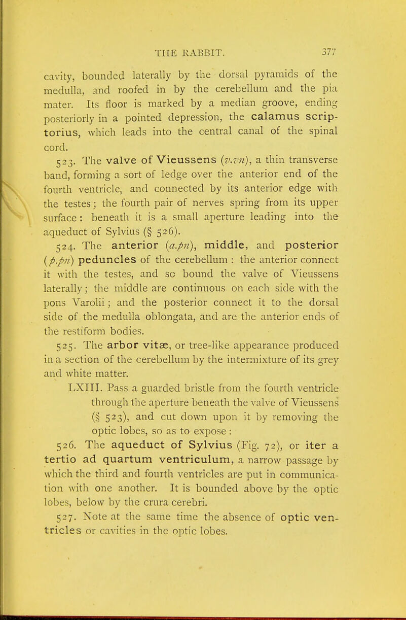 cavity, bounded laterally by the dorsal pyramids of the medulla, and roofed in by the cerebellum and the pia mater. Its floor is marked by a median groove, ending posteriorly in a pointed depression, the calamus scrip- torius, which leads into the central canal of the spinal cord. 523. The valve of Vieussens {v.vji), a thin transverse band, forming a sort of ledge over the anterior end of the fourth ventricle, and connected by its anterior edge with the testes; the fourth pair of nerves spring from its upper surface : beneath it is a small aperture leading into the aqueduct of Sylvius (§ 526). 524. The anterior {a.pn)^ middle, and posterior {p.pii) peduncles of the cerebellum : the anterior connect it with the testes, and sc bound the valve of Vieussens laterally; the middle are continuous on each side with the pons Varolii; and the posterior connect it to the dorsal side of the medulla oblongata, and are the anterior ends of the restiform bodies. 525. The arbor vitse, or tree-like appearance produced in a section of the cerebellum by the intermixture of its grey and white matter. LXIII. Pass a guarded bristle from the fourth ventricle through the aperture beneath the valve of Vieussens (§ 523), and cut down upon it by removing the optic lobes, so as to expose : 526. The aqueduct of Sylvius (Fig. 72), or iter a tertio ad quartum ventriculum, a narrow passage by which the third and fourth ventricles are put in communica- tion witli one another. It is bounded above by the optic lobes, below by the crura cerebri. 527. Note at the same time the absence of optic ven- tricles or cavities in the optic lobes.