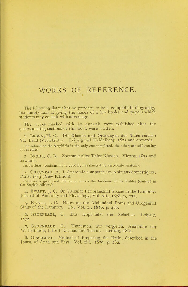 WORKS OF REFERENCE. The following list makes no pretence to be a complete bibliography, but simply aims at giving the names of a few books and papers which students may consult with advantage. The works marked with an asterisk were published after the corresponding sections of this book were written. 1. Bronn, H. G. Die Klassen und Ordnungen des Thier-reichs : VI. Band (Vertebrata). Leipzig and Heidelberg, 1873 and onwards. The volume on the Amphibia is the only one completed, the others are still coming' out in parts. 2. Bruhl, C. B. Zootomie aller Thier Klassen. Vienna, 1875 and onwards. Incomplete: contains many good figures illustrating vertebrate anatomy. 3. Chauveau, a. L'Anatomic compareedes Animaux domestiques. Paris, 1883 (New Edition). Contains a good deal of information on the Anatomy of the Rabbit (omitted in the English edition.) 4. EwART, J. C. On Vascular Peribranchial Spaces in the Lamprey. Journal of Anatomy and Physiology, Vol. xii., 1878, p. 232. 5. EwART, J. C. Notes on the Abdominal Pores and Urogenital Sinus of the Lamprey. lb.. Vol. x., 1876, p. 488. 6. Gegenbaur, C. Das Kopfskelet der Selachia. Leipzig, 1872. 7. Gegenbaur, C. Untersuch. zur vergleich. Anatomic der AVirbelthiere, I Heft, Carpus und Tarsus. Leipzig, 1864. 8. GlACOMlNl, Method of Preparing the Brain, described in the