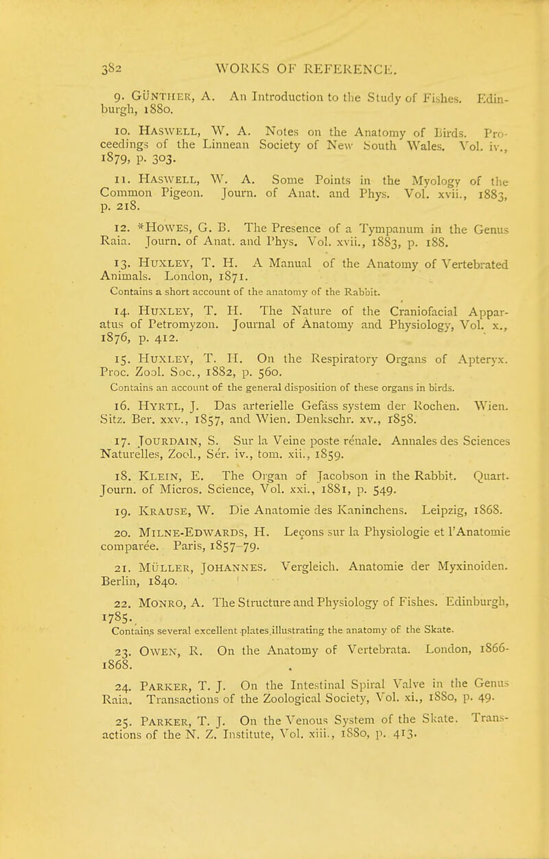 9. GuNTiiER, A. An Introduction to the Study of Fishes. Edin- burgh, 1880. 10. Haswell, W. a. Notes on the Anatomy of Birds. Pro- ceedings of the Linnean Society of New South Wales. Vol. iv., 1879, p. 303. 11. Haswell, W. A, Some Points in the Myology of the Common Pigeon. Journ. of Anat. and Phys. Vol. xvii., 1883, p. 218. 12. *H0WES, G. B. The Presence of a Tympanum in the Gemis Raia. Journ. of Anat. and Phys. Vol. xvii., 1883, p. 188. 13. Huxley, T. H. A Manual of the Anatomy of Vertebrated Animals. London, 1871. Contains a short account of the anatomy of the Rabbit. 14. Huxley, T. H. The Nature of tlie Craniofacial Appar- atus of Petromyzon. Journal of Anatomy and Physiology, Vol. x., 1876, p. 412. 15. Huxley, T. H. On the Respiratory Organs of Apteryx. Proc. Zool. See, 1882, p. 560. Contains an account of the general disposition of these organs in birds. 16. Hyrtl, J. Das arterielle Gefass system der Rochen. Wien. Sitz. Ber. xxv., 1857, and Wien. Denkschr. xv., 1858. 17. JouRDAiN, S. Sur la Veine poste renale. Annalesdes Sciences Naturelles, Zool., Ser. iv., tom. xii., 1859. 18. Klein, E. The Organ of Jacobson in the Rabbit. Quart. Journ. of Micros. Science, Vol. xxi., 1881, p. 549. 19. Krause, W. Die Anatomic des Kaninchens. Leipzig, 1868. 20. Milne-Edwards, H. Lecons sur la Physiologie et I'Anatomie comparee. Paris, 1857-79. 21. MiiLLER, Johannes. Vergleich. Anatomic der Myxinoiden. Berlin, 1840. • 22. Monro, A. The Structure and Physiology of Fishes. Edinburgh, 1785.. Contains several excellent plates.illustrating the anatomy of the Skate. 23. Owen, R. On the Anatomy of Vertebrata. London, 1S66- 1868. 24. Parker, T. J. On the Intestinal Spiral Valve in the Genus Raia. Transactions of the Zoological Society, Vol. xi., 1S80, p. 49. 25. Parker, T. J. On the Venous System of the Skate. Trans- actions of the N. Z. Institute, Vol. xiii., 1880, p. 4I3-