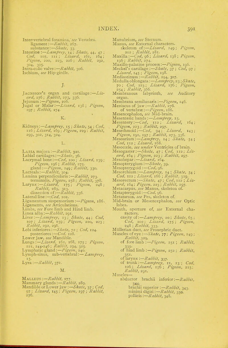 Inter-vertebral foramina,'jft Vertebra, ligament:—Kabbit, 267. substance:—SA-atc, 33. Intestine:—LainJ>rey, 14; Skate, 44, 47 ; Cod, 107, III ; Lizard, 161, 164; Pigeon, 220, 223, 226 ; Rabbit, 292, 304. 305- Intru-coUc valve :—Rabbit, 306. Ischium, see Hip-girdle. J- Jacobson's organ and cartilage:—Liz- ard, 176; Rabbit, 273, 336. Jejunum:—Pigeon, 226. Jugal or Malar:—Lizard, 13S ; Pigeon, 197 ; Rabbit, 274. K. Kidneys:—Lamprey, 15 ; Skate, 54 ; Cod, 116 ; Lizard, 169 ; Pigeon, 229 ; Rabbit, 299. 302, 314, 324. L. Labia majora :—Rabbit, 321. Labial cartilages:—Skate, 36. Lacrymal bone:—Cod, 100; Lizard, 139; Pigeon, 196 ; Rabbit, 275. gland:-—Pigeon, 249; Rabbit, 330. Lacteals :—Rabbit, 304. Lamina perpendicularis :—Rabbit, 273. terminalis, Pigeon, 258; Rabbit, 378. Laryn.f:—Lizard, 175; Pigeon, 248; Rabbit, 289, 313. disseciion of:—Rabbit, 336. Lateral line :—Cod, 102. Ligamentura suspensorium :—Pigeon, 186. Ligaments, Articulations. Limbs, Fore limb and Hind limb. Linea alba :—Rabbit, 291. Liver:—Lamprey, 13; Skate, 4/^; Cod, 107 ; Lizard, 159 ; Pigeon, 220, 223 ; Rabbit, 292, 296. Lobi inferiores :—Skate, 72 ; Cf^/, 124. posteriores:—0;<'2'. 128. Lower jaw, j^t; Mandible. Lungs :—Lizard. 162, 168, 175 ; Pigeon, 221, 244-246; Rabbit, 294, 325. Lymphatic gland:—Pigeon, 240. Lymph-sinus, sub-vertebral: — Lamprey, Lyra:—Rabbit, 372. M. Malleus :—Rabbit, 277. Mammary glands :—Rabbit, 289. Mandible or Lower jaw :—Skate, 37 ; Cod, 97 ; Lizard, 145 ; Pigeon, 197 ; Rabbit, 276. Manubrium, jfc Sternum. Manus, ^tr External characters. skeleton of:—Lizard, 149; Pigeon, 202 ; Rabbit, 281. Maxilla:—Coi/, 96; Lizard, 138; Pigeon, 196; Rabbit, 274. Ma.\illo-palatine process:—Pigeon, 196. Meckel's cartilage :—Skate, 37 ; CW, 97 ; Lizard, 14s ; Pigeon, 198. Mediastinum:—Rabbit, 294, 307. Medulla oblongata:—Lamprey, 23 ; Skate, 70; Corf, 123; Lizard, 176; Pigeon, 254; Rabbit, 366. Membranous labyrinth, jfc Auditory organ. Membrana semilunaris :—Pigeofi, 246. Meniscus of jaw :—Rabbit, 276. of Vertebrse :—Pigeon, 186. Mesencephalon, Mid-brain. Mesenteric bands :—Lamprey, 15. Mesentery:—Corf, 112; Lizard, 164; Pigeon, 223 ; Rabbit, 297. Mesethmoid:—Corf, 94; Lizard, 143; Pigeon, igi, 197 ; Rabbit, 273, 336. Mesoarium:—Lamprey, 14; Skate, 54; Corf, 112 ; Lizard, 168. Mesocosle, jce under Ventricles of brain. Mesogaster:—Skate, 47; Corf, 112; X?V flyrf, 164 ; Pigeon, 223 ; Rabbit, 297. Mesohepar:—Liza}-d, 164. Mesopterygium :—Skate, 39. Mesopterygoid : —Corf, 96. Mesorchium :—Lamprey, 14 ; Skate, 54 ; Corf, 112 ; Lizard, 166 ; Rabbit, 319. Mesorectum:—Skate, 47; Cod, X12 ; Liz- ard, 164; Pigeon, 223 ; Rabbit, 297. Metacarpus, j^e Manus, skeleton of. Metapterygoid :—Corf, 96. Metatarsus, J(?<; Pes, skeleton of. Mid-brain or Mesencephalon, see Optic lobes. Mouth, aperture of, see External cha- racters. cavity of:—Lamprey, 20 ; Skate, 65 ; Corf, 102 : Lizard, 17s ; Pigeon, 248 ; Rabbit, 333. Miillerian duct, see Pronephric duct. Muscles of eye :—Skate, 77; Pigeon, 249 ; Rabbit, 329. of fore limb :—Pigeon, 251 ; Rabbit, 339- . of hind hmb :—Pigeon, 252 ; Rabbit, 351- of larynx :—Rabbit, 337. of trunk:—Lamprey, 11, 13 ; Cod, 106; Lizard, 156; Pigeon, 215; Rabbit, 291. Muscles— abductor brachii inferior:—Rabbit, 344-.. brachii superior :—Rabbit, 343. minimi digiti:—Rabbit, 350. pollicis :—Rabbit, 348.