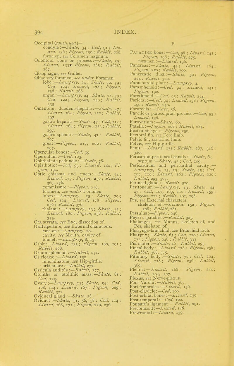 Occipital (continued)— condyle :—Si-ate, 34 ; Co(f, 91 ; L/z- ant, 136; Pigeon, 190; Rabbit, 268. foramen, see Koiuiiien luagnujii. Odontoid bone or process :—Skate, 29 ; Lizard, 133^ Pigeon, 185; Rabbit, 267. Qisophagus, see Gullet. Olfactory foramen, see under Foramen, lobe :—Lanifirey. 24 ; S/cate, 72, 79 ; Cod, 124; Lizard, 178; Pigeon, 256 ; Rabbit, 368. organ:—Lamprey, 24; Skate, 78, 79; Cyrf, 122; Pigeon, 249; Rabbit, 335- Omentum, duodeno-hepatic :—Skate, 47; Lizard, 164 ; Pigeon, 222 ; Rabbit, 297. gastro-hepatic:—Skate, 47 ; Cyrf, 112 ; Lizard, 164 ; Pigeon, 223 ; Rabbit, 297. gastro-splenic:—Skate, 47; Rabbit, 297. great:—Pigeon, 217, 222; Rabbit, 297. Opercular bones:—C<?rf, 99. Operculum :—Corf, 103. Ophthalmic peduncle :—Skate, 78. Opisthotic :—Corf, 93; Lizard, 140 ; Pi- geon, 194. Optic chiasma and tracts:—Skate, 74; Lizard, 179 ; Pigeon, 256 ; Rabbit, 369,376. commissure :—Pigeon, 258. foramen, under Koraraen. lobes :—Lamprey, 25 ; S/cate, 70 ; Corf, 124; Lizai'd, 178 ; Pigeon, 256; Rabbit, 376. thalami:—Lamprey, 23 ; Skate, 72 ; Lizard, 180 ; Pigeon, 258 ; Rabbit, 375- . . Ora serrata, Eye, dissection of. Oral aperture, External characters. csecum:—Lamprey, 20. cavity, J^'^ Mouth, cavity of. funnel:—Lamprey, 8, 13. Orbit:—Lizard, 135; Pigeon, igo, 191; Rabbit, 268. Orbito-sphenoid :—Rabbit, 271. Os cloacse :—Lizard, 150. innominatum, Hip-girdle. orbiculare :—Rabbit, i-j-j. Ossicula auditus :—Rabbit, 277. Otoliths or otolithic mass:—Skate, 81; Corf, 123. Ovary:—Lamprey, 13; Skate, 54; Corf, id8, 114; Lizard, 167; Pigeon, 229; Rabbit, 322. Oviducal gland :—Skate, 58. Oviduct:—Skate, 51, 56, 58 ; Corf, 114 ; Lizard, 168, 171 ; Pigeon, 229, 236. P. Palatine bone:—Corf, p5 ; Lizuy/, 141 ; Pigeon, 196 ; Rabbit, 275. foramen:—Lizard, 136. Pancreas: —i'/l-a/t;, 44; Lizard, 104; I'igeon, 220 ; Rabbit, 300. Pancreatic duct: —50; Pigeon, 224 ; Rabbit, 300. Parachordal plate:—Lamprey. 4. Parasphenoid:—Corf, 94; Lizard, 141; Pigeon, 192. Parethmoid .—Cod, 95 ; Rabbit, 274. Parietal:—Corf, 94 ; Lizard, 138; Pigeon, igo ; Rabbit, 270. Parorcliis:—Skate, 56. Parotic or paroccipital process :—Corf, 93 ; Lizard, 136. Parovarium : —S/cate, 60. Patella:—Pigeon. 208 ; Rabbit, 284. Pecten of eye :—Pigeon, 250. Pectoral fin, ^^'f Fore limb. Pelvic fin, jff Hind limb. Pelvis, ii-^ Hip-girdle. Penis:—Lizard, 171; Rabbit, 287, 316; 3?°- Pericardio-peritoneal canals:—Skate, 64. septum ;—S/cate, 45 ; Corf, 109. Pericardium and pericardial cavity:— Lamprey, 8, 15, 19 ; Skate, 45 ; Corf, 109, no ; Lizard, 162 ; Pigeon, 220; Rabbit, 293, 307. Perineal glaud :—Rabbit, 320. Peritoneum:—Lamprey, 13; Skate, 44, 47 ; Corf, 107, log, 112 ; Lizard, 159 ; Pigeon, 222 ; Rabbit, 291, 298. Pes, External characters. skeleton of .—Lizard, 152 ; Pigeon, 208; Rabbit, 285. Pessulus :—Pigeon, 246. Peyer's patches :—Rabbit, 305. Phalanges, jtr IManus, skeleton of, and Pes, skeleton of. Pharyngo-branchial, see Branchial arch. Vh.3.xyTLS.;—Skate, 65 ; Corf, 120; Lizard, 175 ; Pigeon. 248 ; Rabbit, 333. Pia mater :—Skate, 46 ; Rabbit, 295. Pineal body:—Lizard, 178 ; Pigeon, 256 ; Rabbit, 368, 375. Pituitary body:—.S^rt/?, 72; Corf, 124; Lizard, 178; Pigeon, 256; Rabbit, 369- Pleura: — Lizard, 16S ; Pigeon, 244; Rabbit, 294, 307. Ple.xus, jfc Nerve-ple.xus. Pons Varolii:—Rabbit, 367. Pori femorales :—Lizard, 156, Post-clavicle:—Corf, 100. Post-orbital bones:—Lizard, 139. Post-temporal:—Corf, 100. Poupart's ligament:—Rabbit, agi. Precoracoid :—Lizard, 146. Pre-frontal:—Lizard, 139.