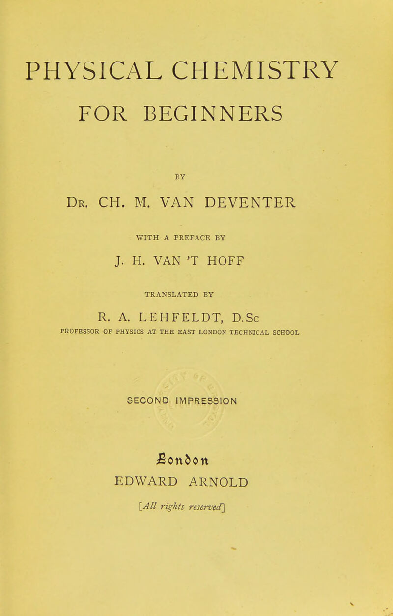 PHYSICAL CHEMISTRY FOR BEGINNERS BY Dr. CH. M. van DEVENTER WITH A PREFACE BY J. H. VAN 'T HOFF TRANSLATED BY R. A. LEHFELDT, D.Sc PROFESSOR OF PHYSICS AT THE EAST LONDON TECHNICAL SCHOOL SECOND IMPRESSION Bonbon EDWARD ARNOLD ri^/iis reserved]