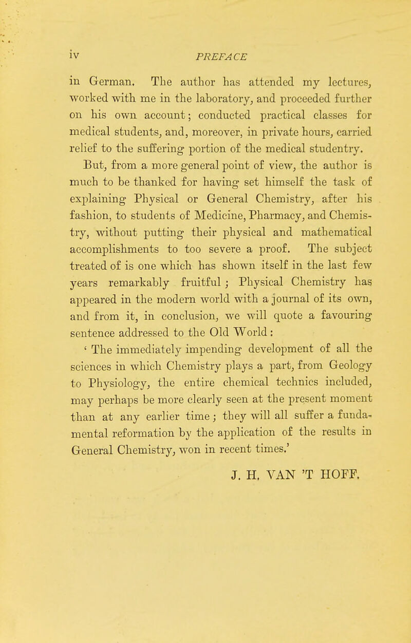 in German. The author has attended my lectures, worked with me in the laboratory, and proceeded further on his own account; conducted practical classes for medical students, and, moreover, in private hours, carried relief to the suffering portion of the medical studentry. But, from a more general point of view, the author is much to be thanked for having set himself the task of explaining Physical or General Chemistry, after his fashion, to students of Medicine, Pharmacy, and Chemis- try, without putting their physical and mathematical accomplishments to too severe a proof. The subject treated of is one which has shown itself in the last few years remarkably fruitful ; Physical Chemistry has appeared in the modern world with a journal of its own, and from it, in conclusion, we will quote a favouring sentence addressed to the Old World: ' The immediately impending development of all the sciences in which Chemistry plays a part, from Geology to Physiology, the entire chemical technics included, may perhaps be more clearly seen at the present moment than at any earlier time; they will all suffer a funda- mental reformation by the application of the results in General Chemistry, won in recent times.' J. H. VAN 'T HOFF.