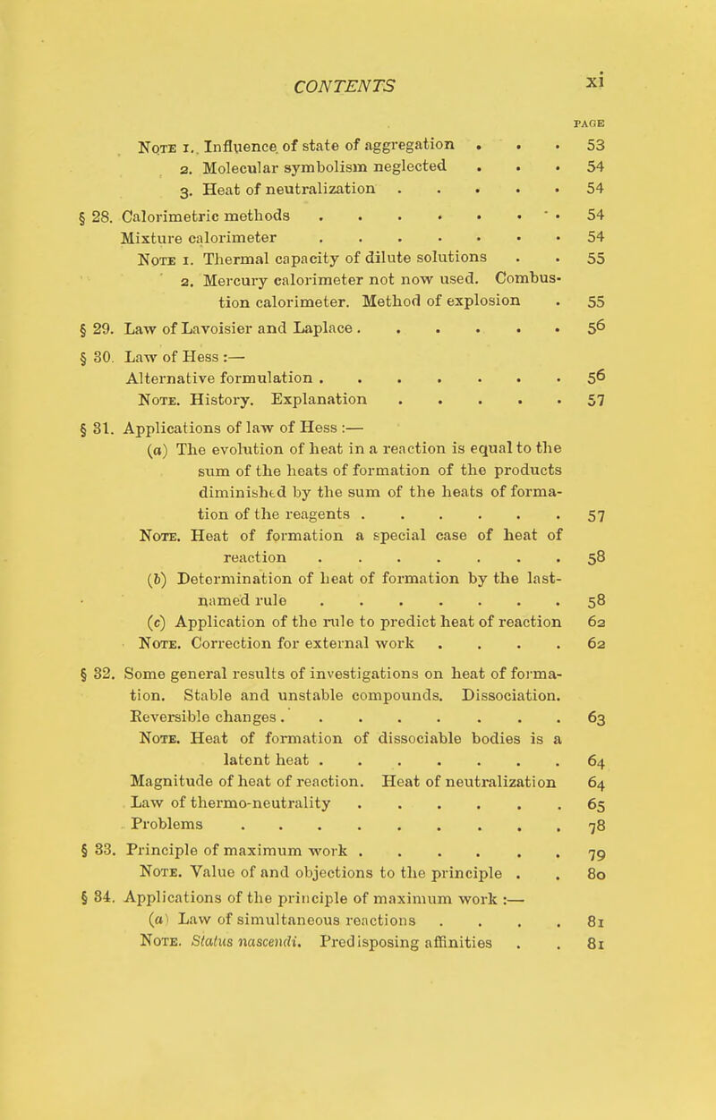 PAGE Note I.. Influence, of state of aggregation ... 53 2. Molecular symbolism neglected ... 54 3, Heat of neutralization 54 § 28. Calorimetric methods ' • 54 Mixture calorimeter 54 Note i. Thermal capacity of dilute solutions . . 55 2. Mercury calorimeter not now used. Combus- tion calorimeter. Method of explosion • 55 § 29. Law of Lavoisier and Laplace 5^ § 30. Law of Hess :— Alternative formulation ....... 5^ Note. History. Explanation . . . . • 57 § 31. Applications of law of Hess ;— (a) The evolution of heat in a reaction is equal to the sum of the heats of formation of the products diminished by the sum of the heats of forma- tion of the reagents 57 Note. Heat of formation a special case of heat of reaction ....... 58 (6) Determination of heat of formation by the last- named rule . . . .... 58 (c) Application of the rule to predict heat of reaction 62 Note. Correction for external work .... 62 § 32. Some general results of investigations on heat of foi-ma- tion. Stable and unstable compounds. Dissociation. Eeversible changes. . ... . . . 63 Note, Heat of formation of dissociable bodies is a latent heat ....... 64 Magnitude of heat of reaction. Heat of neutralization 64 Law of thermo-neutrality . ... . .65 Problems 78 § 33. Principle of maximum work 79 Note. Value of and objections to the principle . . 80 § 34. Applications of the principle of maximum work :— (a) Law of simultaneous renctions .... 81 Note. Status nascmdi. Predisposing affinities . . 8i