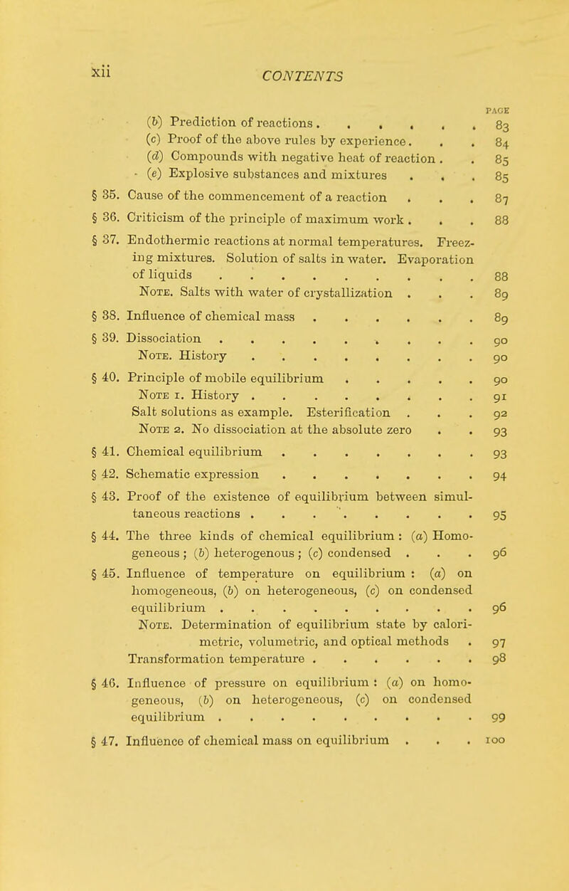 PACE (&) Prediction of reactions • 83 (c) Proof of tlie above rules by experience... 84 {d) Compounds with negative heat of reaction . . 85 - (e) Explosive substances and mixtures ... 85 § 35. Cause of the commencement of a reaction ... 87 § 36. Criticism of the principle of maximum vyork ... 88 § 37. Endothermic reactions at normal temperatures. Freez- ing mixtures. Solution of salts in water. Evaporation of liquids . 88 Note. Salts with water of crystallization ... 89 § 38. Influence of chemical mass 89 § 39. Dissociation 90 Note. History 90 § 40. Principle of mobile equilibrium go Note i. History 91 Salt solutions as example. Esterification ... 92 Note 2. No dissociation at the absolute zero . . 93 § 41. Chemical equilibrium 93 § 42. Schematic expression . 94 § 48. Proof of the existence of equilibrium between simul- taneous reactions . . . ' 95 § 44, The three kinds of chemical equilibrium : (a) Homo- geneous ; (&) heterogenous ; (c) condensed ... 96 § 45. Influence of temperature on equilibrium : (a) on liomogeneous, (&) on heterogeneous, (c) on condensed equilibrium . . 96 Note. Determination of equilibrium state by calori- mctric, volumetric, and optical methods . 97 Transformation temperature 98 § 46. Influence of pressure on equilibrium : (a) on homo- geneous, (&) on heterogeneous, (c) on condensed equilibrium 99 § 47. Influence of chemical mass on equilibrium . . . 100