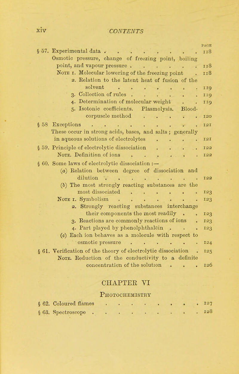 PAOB § 57. Experimental data .- . . . . . . .118 Osmotic pressure, change of freezing point, boiling point, and vapour pressure 118 Note I. Molecular lowering of the freezing point . 118 2. Kelation to the latent heat of fusion of the solvent . . . . , . .119 3. Collection of rules 119 4. Determination of molecular weight . .119 5. Isotonic coefficients. Plasmolysis. Blood- corpuscle method ..... 120 § 58 Exceptions 121 These occur in strong acids, bases, and salts ; generally in aqueous solutions of electrolytes .... 121 § 59. Principle of electrolytic dissociation .... 122 Note. Definition of ions ...... 122 § 60. Some laws of electrolytic dissociation :— (a) Relation between degree of dissociation and dilution . 122 (b) The most strongly reacting substances are the most dissociated 123 Note i. Symbolism 123 2. Strongly reacting substances interchange their components the most readily . . 123 3. Eeactions are commonly reactions of ions . 123 4. Part played by phenolphthalein . . . 123 (c) Each ion behaves as a molecule with respect to osmotic i^ressure ...... 124 § 61. Verification of the theory of electrolytic dissociation . 125 Note. Reduction of the conductivity to a definite concentration of the solution . . . 126 CHAPTER VI Photochemistry § 62. Coloured flames 127 § 63. Spectroscope laS