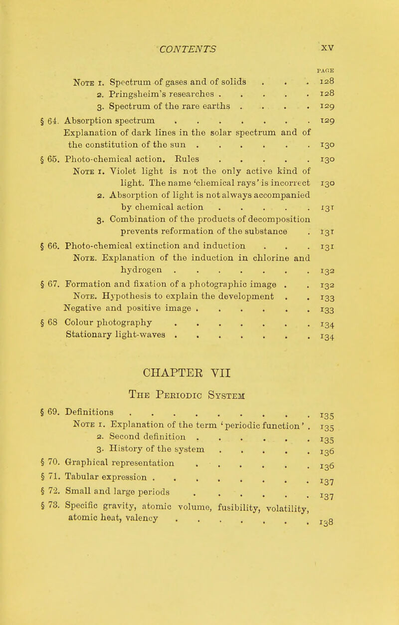 PAfiE Note i. Spectrum of gases and of solids . . . 128 2. Pringsbeim's researches ..... 128 3. Spectrum of the rare eai'ths . . . .129 § 64. Absorption spectrum ....... T29 Explanation of dark lines in the solar spectrum and of the constitution of the sun 130 § 65. Photo-chemical action. Rules 130 Note i. Violet light is not the only active kind of light. The name'chemical rays'is incorrect 130 2. Absorption of light is not always accompanied by chemical action 13T 3. Combination of the products of decomposition prevents reformation of the substance . 131 § 66. Photo-chemical extinction and induction . . . 131 Note. Explanation of the induction in chlorine and hydrogen 132 § 67. Formation and fixation of a photographic image . . 132 Note. Hj pothesis to explain the development . . 133 Negative and positive image ...... 133 § 68 Colour photography 134 Stationary light-waves 134 CHAPTEE VII The Pekiodic System § 69. Definitions Note i. Explanation of the term 'periodic function 2. Second definition 3. History of the system .... § 70. Graphical representation . . § 71. Tabular expression § 72, Small and largo periods ..... § 73. Specific gravity, atomic volume, fusibility, volatility atomic heat, valency 135 135 135 136 136 137 137 138 1