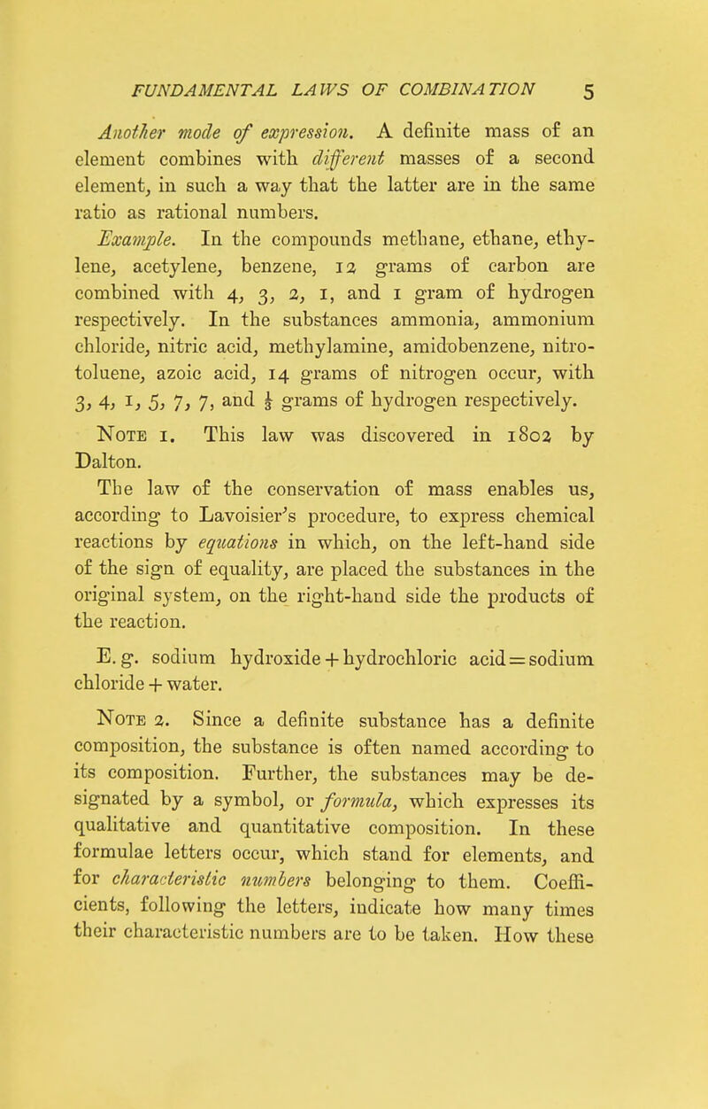 AnofJier mode of expression. A definite mass of an element combines with different masses of a second element, in such a way that the latter are in the same ratio as rational numbers. Example. In the compounds methane, ethane, ethy- lene, acetylene, benzene, 1% grams of carbon are combined with 4, 3, 2, i, and i gram of hydrogen respectively. In the substances ammonia, ammonium chloride, nitric acid, methylamine, amidobenzene, nitro- toluene, azoic acid, 14 grams of nitrogen occur, with 3, 4, I, 5, 7, 7, and ^ grams of hydrogen respectively. Note i. This law was discovered in 1802 by Dalton. The law of the conservation of mass enables us, according to Lavoisier^s procedure, to express chemical reactions by equations in which, on the left-hand side of the sign of equality, are placed the substances in the original system, on the right-hand side the products of the reaction. E.g. sodium hydroxide + hydrochloric acid = sodium chloride + water. Note 3. Since a definite substance has a definite composition, the substance is often named according to its composition. Further, the substances may be de- signated by a symbol, or formula, which expresses its qualitative and quantitative composition. In these formulae letters occur, which stand for elements, and for characteristic members belonging to them. Coefii- cients, following the letters, indicate how many times their characteristic numbers are to be taken. How these