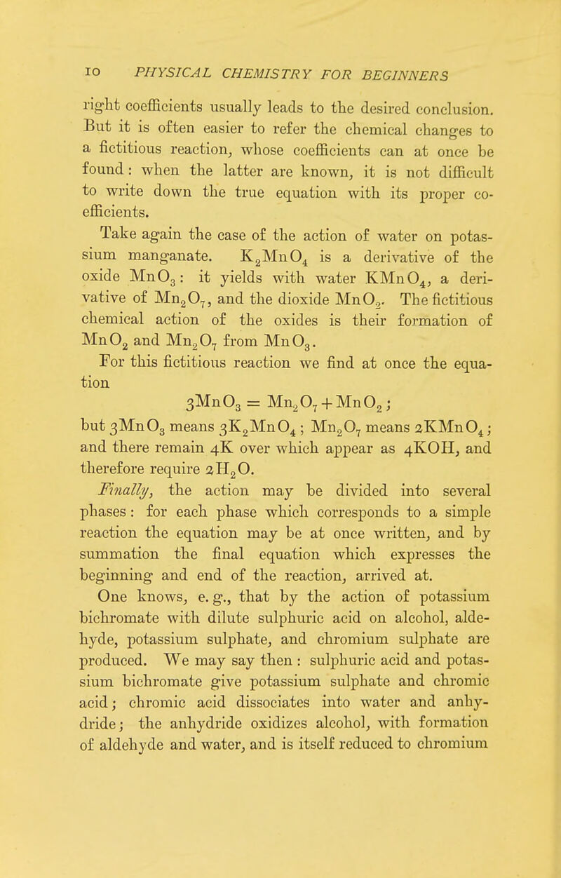 right coefficients usually leads to the desired conclusion. But it is often easier to refer the chemical changes to a fictitious reaction, whose coefficients can at once be found: when the latter are known, it is not difficult to write down the true equation with its proper co- efficients. Take again the case of the action of water on potas- sium manganate. KgMnO^ is a derivative of the oxide MnOg: it yields with water KMnO^, a deri- vative of MugO^, and the dioxide MnO^. The fictitious chemical action of the oxides is their formation of MnOg and Mn^O^ from MnOg. For this fictitious reaction we find at once the equa- tion 3Mn03 = Mn^O^ + MnOg j but3Mn03 means 3K2Mn04 ; MngO^ means aKMnO^; and there remain 4K over which appear as 4KOH, and therefore require aHgO. Finally, the action may be divided into several phases : for each phase which corresponds to a simple reaction the equation may be at once written, and by summation the final equation which expresses the beginning and end of the reaction, arrived at. One knows, e. g., that by the action of potassium bichromate with dilute sulphuric acid on alcohol, alde- hyde, potassium sulphate, and chromium sulphate are produced. We may say then : sulphuric acid and potas- sium bichromate give potassium sulphate and chromic acid; chromic acid dissociates into water and anhy- dride; the anhydride oxidizes alcohol, with formation of aldehyde and water, and is itself reduced to chromium