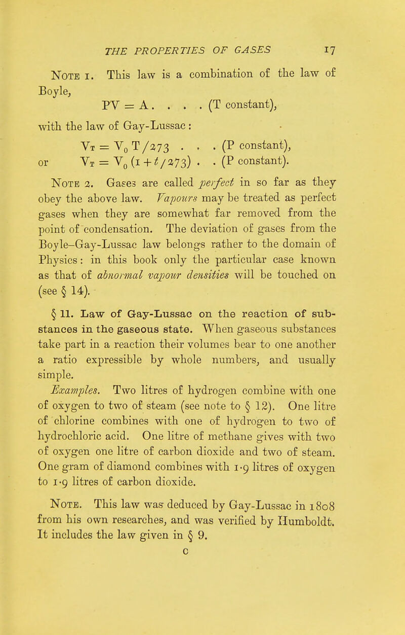 Note i. This law is a combination of the law of Boyle, PV = A . . . . (T constant), with the law of Gay-Lussac : Vt = Vq T /a73 . , . (P constant), or Vt = (i + i{ /2J73) . . (P constant). Note 2. Gases are called perfect in so far as they obey the above law. Vapours may be treated as perfect gases when they are somewhat far removed from the point of condensation. The deviation of gases from the Boyle-Gay-Lussae law belongs rather to the domain of Physics: in this book only the particular case known as that of abnormal vapour densities will be touched on (see § 14). § 11. Law of Gay-Lussac on the reaction of sub- stances in the gaseous state. When gaseous substances take part in a reaction their volumes bear to one another a ratio expressible by whole numbers, and usually simple. JExamples. Two litres of hydrogen combine with one of oxygen to two of steam (see note to § 12). One litre of chlorine combines with one of hydrogen to two of hydrochloric acid. One litre of methane gives with two of oxygen one litre of carbon dioxide and two of steam. One gram of diamond combines with 1-9 litres of oxygen to I'9 litres of carbon dioxide. Note. This law was deduced by Gay-Lussac in 1808 from his own researches, and was verified by Humboldt. It includes the law given in § 9. 0