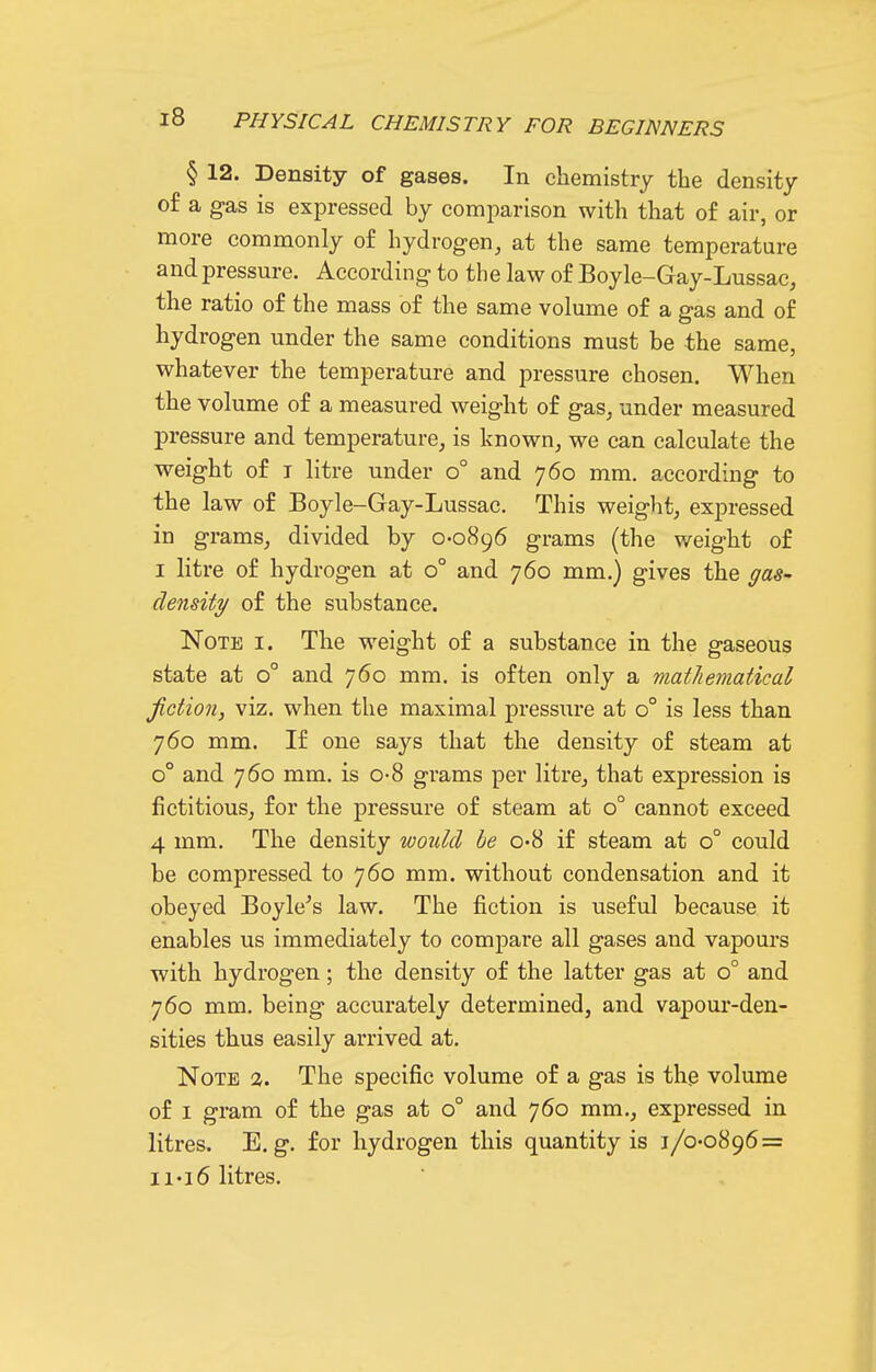 § 12. Density of gases. In chemistry the density of a g-as is expressed by comparison with that of air, or more commonly of hydrogen, at the same temperature and pressure. According- to the law of Boyle-Gay-Lussac, the ratio of the mass of the same volume of a gas and of hydrogen under the same conditions must be the same, whatever the temperature and pressure chosen. When the volume of a measured weight of gas, under measured pressure and temperature, is known, we can calculate the weight of T litre under o° and 760 mm. according to the law of Boyle-Gay-Lussac. This weight, expressed in grams, divided by 0-0896 grams (the weight of I litre of hydrogen at 0° and 760 mm.) gives the gas- density of the substance. Note i. The weight of a substance in the gaseous state at 0° and 760 mm, is often only a matJiematical fiction, viz, when the maximal pressure at 0° is less than 760 mm. If one says that the density of steam at 0° and 760 mm, is o-8 grams per litre, that expression is fictitious, for the pressure of steam at 0° cannot exceed 4 mm. The density would be 0-8 if steam at 0° could be compressed to 760 mm. without condensation and it obeyed Boyle's law. The fiction is useful because it enables us immediately to compare all gases and vapours with hydrogen; the density of the latter gas at 0° and 760 mm. being accurately determined, and vapour-den- sities thus easily arrived at. Note 2. The specific volume of a gas is thp volume of I gram of the gas at 0° and 760 mm., expressed in litres. E.g. for hydrogen this quantity is 1/0-0896 = ii«i6 litres.