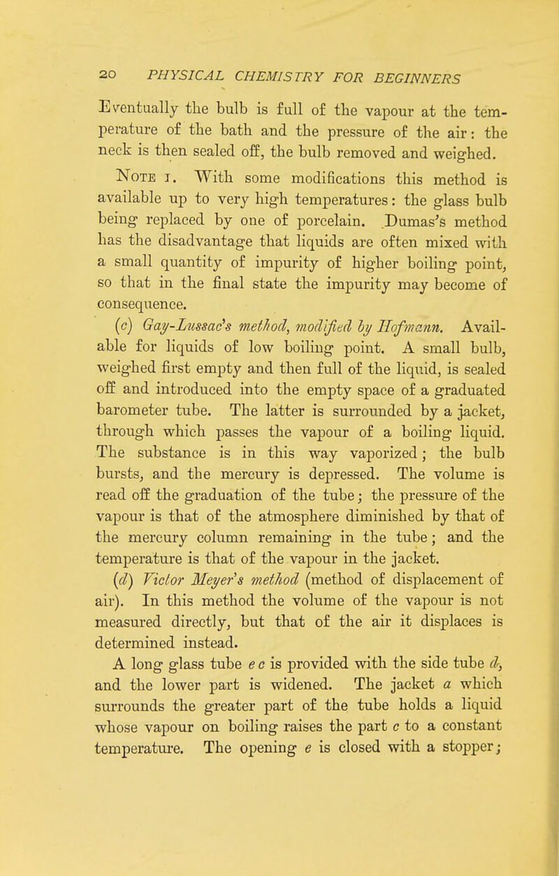 E\^entually the bulb is full of the vapour at the tem- perature of the bath and the pressure of the air: the neck is then sealed off, the bulb removed and weighed. Note i. With some modifications this method is available up to very high temperatures: the glass bulb being replaced by one of porcelain. Dumas's method has the disadvantage that liquids are often mixed with a small quantity of impurity of higher boiling point, so that in the final state the impurity may become of consequence. (c) Gay-Lussac^s method, modified hy Kofmann. Avail- able for liquids of low boiling point. A small bulb, weighed first empty and then full of the liquid, is sealed off and introduced into the empty space of a graduated barometer tube. The latter is surrounded by a jacket, through which passes the vapour of a boiling liquid. The substance is in this way vaporized; the bulb bursts, and the mercury is depressed. The volume is read off the graduation of the tube; the pressure of the vapour is that of the atmosphere diminished by that of the mercury column remaining in the tube; and the temperature is that of the vapour in the jacket. {d) Victor Meyer s method (method of displacement of air). In this method the volume of the vapour is not measured directly, but that of the air it displaces is determined instead. A long glass tube e c is provided with the side tube dr, and the lower part is widened. The jacket a which surrounds the greater part of the tube holds a liquid whose vapour on boiling raises the part c to a constant temperature. The opening e is closed with a stopper;