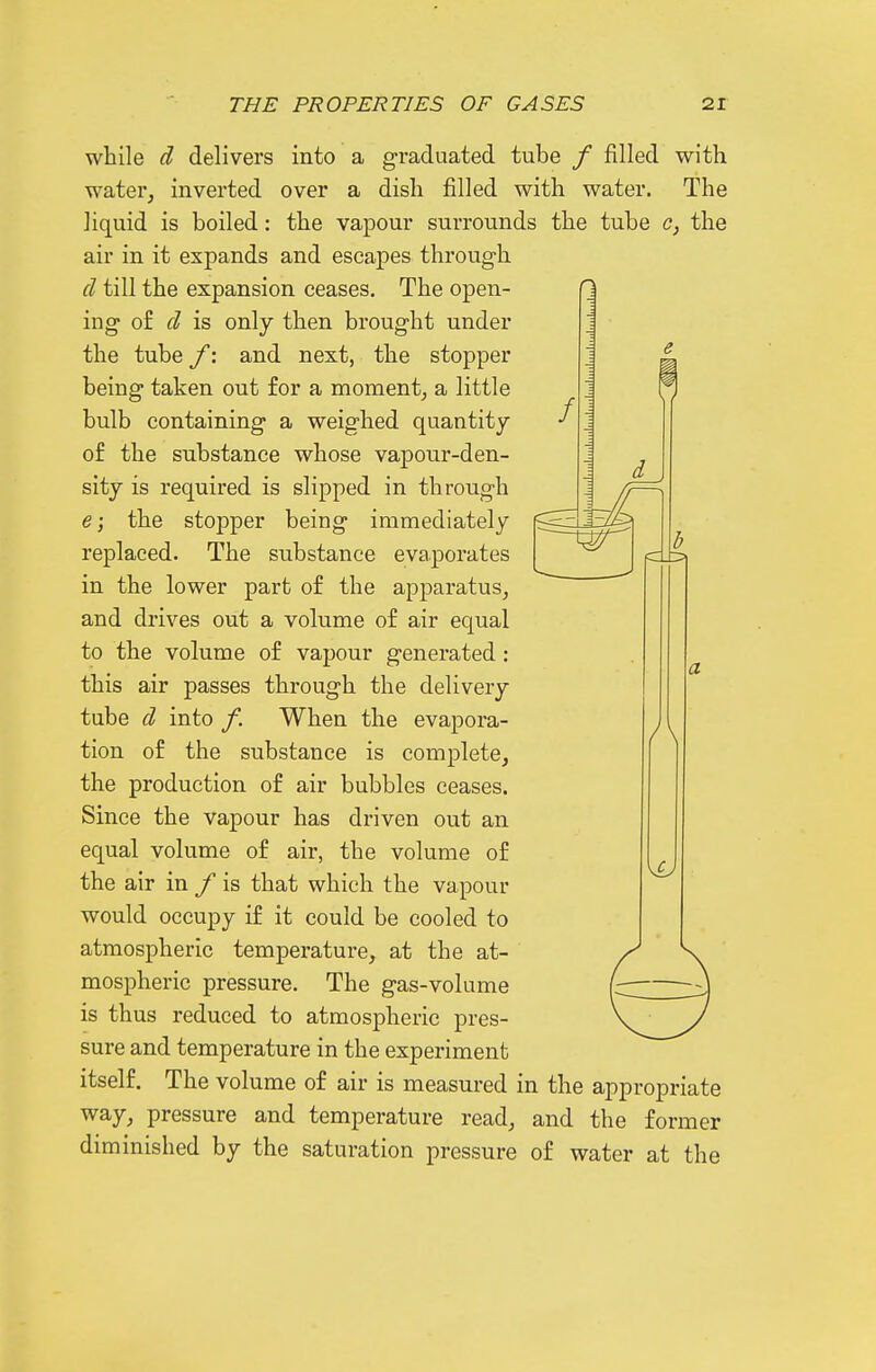 / d 13 while d delivers into a graduated tube / filled with water, inverted over a dish filled with water. The liquid is boiled: the vapour surrounds the tube c, the air in it expands and escapes through cl till the expansion ceases. The open- ing of cl is only then brought under the tube f: and next, the stopper being taken out for a moment, a little bulb containing a weighed quantity of the substance whose vapour-den- sity is required is slipped in through e; the stopper being immediately replaced. The substance evaporates in the lower part of the apparatus, and drives out a volume of air equal to the volume of vapour generated: this air passes through the delivery tube d into /. When the evapora- tion of the substance is complete, the production of air bubbles ceases. Since the vapour has driven out an equal volume of air, the volume of the air in f is that which the vapour would occupy if it could be cooled to atmospheric temperature, at the at- mospheric pressure. The gas-volume is thus reduced to atmospheric pres- sure and temperature in the experiment itself. The volume of air is measured in the appropriate way, pressure and temperature read, and the former diminished by the saturation pressure of water at the