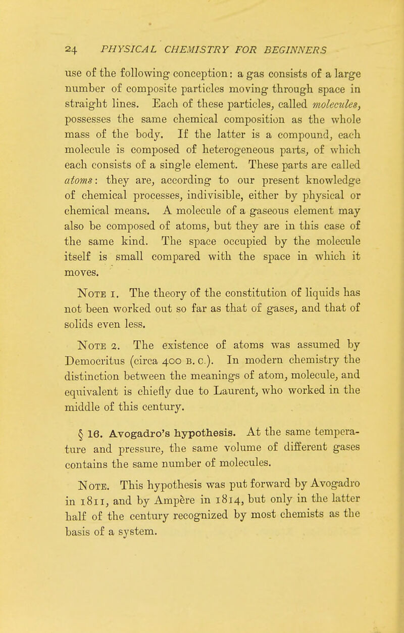 use of tlie following conception: a gas consists of a large number of composite particles moving through space in straight lines. Each of these particles, called molecules, possesses the same chemical composition as the whole mass of the body. If the latter is a compound, each molecule is composed of heterogeneous parts, of which each consists of a single element. These parts are called atoms: they are, according to our present knowledge of chemical processes, indivisible, either by physical or chemical means. A molecule of a gaseous element may also be composed of atoms, but they are in this case of the same kind. The space occupied by the molecule itself is small compared with the space in which it moves. Note i. The theory of the constitution of liquids has not been worked out so far as that of gases, and that of solids even less. Note 2. The existence of atoms was assumed by Democritus (circa 400 b. c). In modern chemistry the distinction between the meanings of atom, molecule, and equivalent is chiefly due to Laurent, who worked in the middle of this century. § 16. Avogadro's hypothesis. At the same tempera- ture and pressure, the same volume of different gases contains the same number of molecules. Note. This hypothesis was put forward by Avogadro in 1811, and by Ampere in 1814, but only in the latter half of the century recognized by most chemists as the basis of a system.