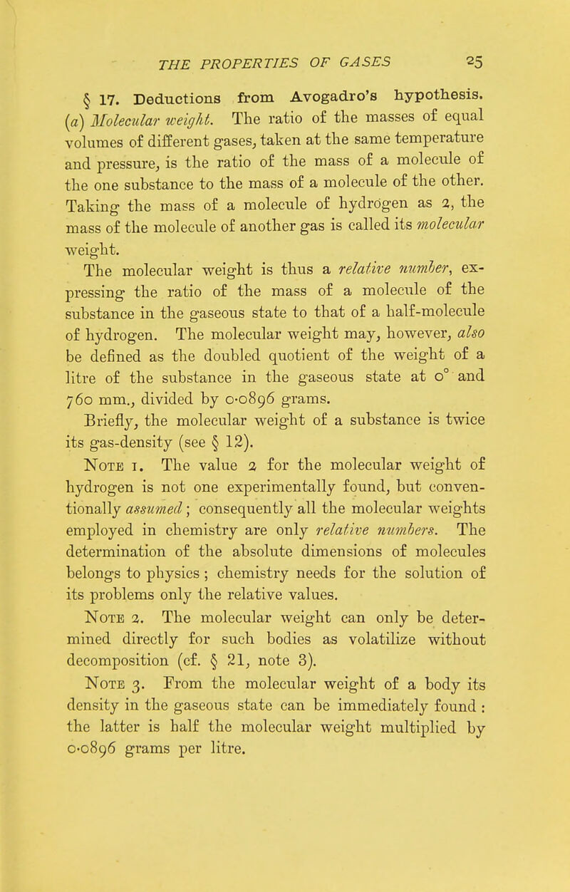 § 17. Deductions from Avogadro's hypothesis. [a) Molecular weight. The ratio o£ the masses of equal volumes of different gases, taken at the same temperature and pressure, is the ratio of the mass of a molecule of the one substance to the mass of a molecule of the other. Taking the mass of a molecule of hydrogen as 2, the mass of the molecule of another gas is called its molecular weight. The molecular weight is thus a relative numJjer, ex- pressing the ratio of the mass of a moleciile of the substance in the gaseous state to that of a half-molecule of hydrogen. The molecular weight may, however, also be defined as the doubled quotient of the weight of a litre of the substance in the gaseous state at o° and 760 mm,, divided by 0-0896 grams. Briefly, the molecular weight of a substance is twice its gas-density (see § 12). Note i. The value % for the molecular weight of hydrogen is not one experimentally found, but conven- tionally assumed; consequently all the molecular weights employed in chemistry are only relative mimhers. The determination of the absolute dimensions of molecules belongs to physics; chemistry needs for the solution of its problems only the relative values. Note 2. The molecular weight can only be deter- mined directly for such bodies as volatilize without decomposition (cf. § 21, note 3). Note 3. From the molecular weight of a body its density in the gaseous state can be immediately found : the latter is half the molecular weight multiplied by 0-0896 grams per litre.