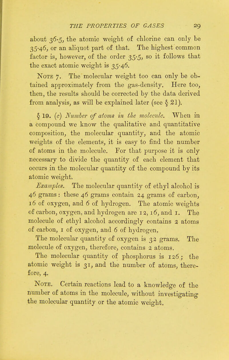 about 36'5, the atomic weig-ht of chlorine can only be 35-46, or an aliquot part of that. The highest common factor is, however, of the order 35*5^ follows that the exact atomic weight is 35-46. Note 7. The molecular weight too can only be ob- tained approximately from the gas-density. Here too, then, the results should be corrected by the data derived from analysis, as will be explained later (see § 21). § 19. [c) Nzmiej' of atoms in the molecule. When in a compound we know the qualitative and quantitative composition, the molecular quantity, and the atomic weights of the elements, it is easy to find the number of atoms in the molecule. For that purpose it is only necessary to divide the quantity of each element that occurs in the molecular quantity of the compound by its atomic weight. Examples. The molecular quantity of ethyl alcohol is 46 grams : these 46 grams contain 24 grams of carbon, 16 of oxygen, and 6 of hydrogen. The atomic weights of carbon, oxygen, and hydrogen are I2,16, and i. The molecule of ethyl alcohol accordingly contains 3 atoms of carbon, i of oxygen, and 6 of hydrogen. The molecular quantity of oxygen is 3 a grams. The molecule of oxygen, therefore, contains % atoms. The molecular quantity of phosphorus is 126; the atomic weight is 31, and the number of atoms, there- fore, 4. Note. Certain reactions lead to a knowledge of the number of atoms in the molecule, without investigating the molecular quantity or the atomic weight.