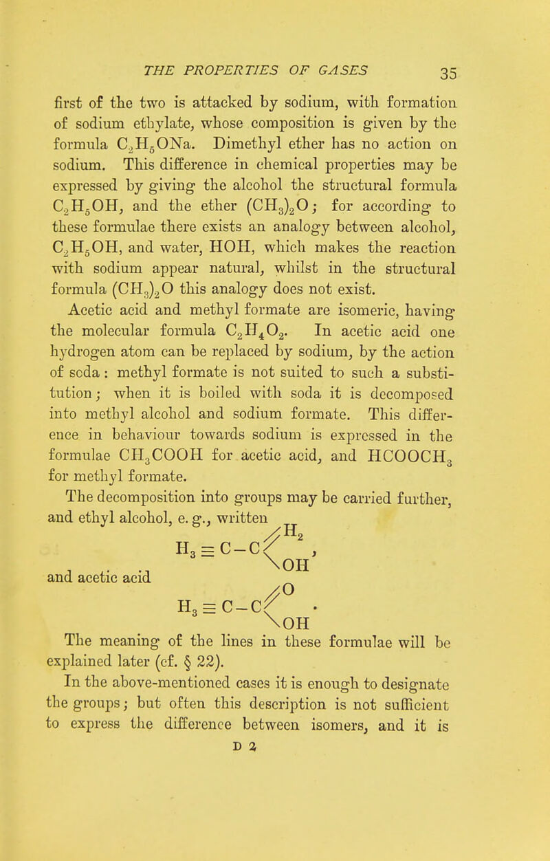 first of tlie two is attacked by sodium, with formation, of sodium ethylate^ whose composition is given by the formula C^HgONa. Dimethyl ether has no action on sodium. This difference in chemical properties may be expressed by giving the alcohol the structural formula C2H5OH, and the ether (0113)20; for according to these formulae there exists an analogy between alcohol, C^HgOH, and water, HOH, which makes the reaction with sodium appear natural, whilst in the structural formula (CHg)^© this analogy does not exist. Acetic acid and methyl formate are isomeric, having the molecular formula CgH^Oj. In acetic acid one hydrogen atom can be replaced by sodium, by the action of soda: methyl formate is not suited to such a substi- tution ; when it is boiled with soda it is decomposed into methyl alcohol and sodium formate. This differ- ence in behaviour towards sodium is expressed in the formulae CH3COOH for acetic acid, and HCOOCH3 for methyl formate. The decomposition into groups may be carried further, and ethyl alcohol, e. g., written H3 = C-C/ , and acetic acid H3 = C-Cf \0H The meaning of the lines in these formulae will be explained later (cf. § 22). In the above-mentioned cases it is enough to designate the groups; but often this description is not sufficient to express the difference between isomers, and it is D %