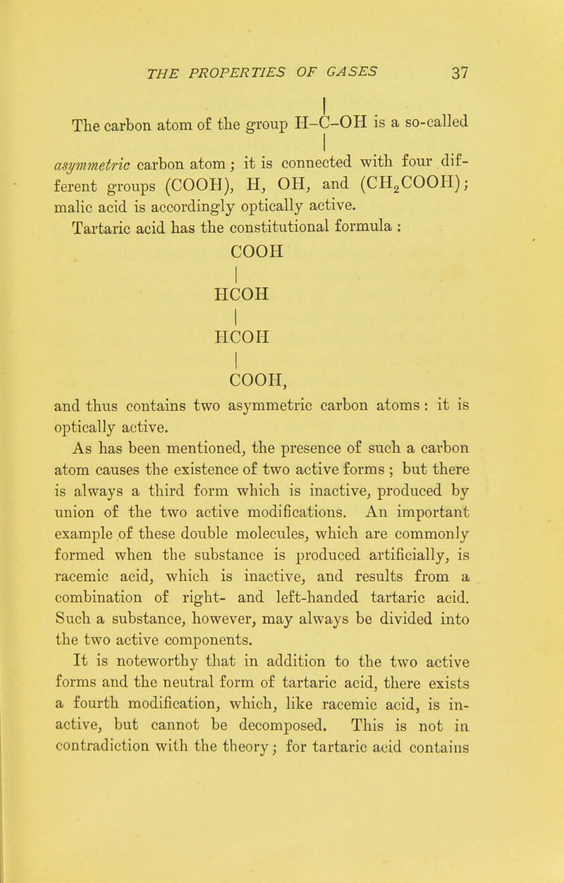 The carbon atom of the group H-C-OH is a so-called asymmetric carbon atom; it is connected with four dif- ferent groups (COOH), H, OH, and (CH2COOH); malic acid is accordingly optically active. Tartaric acid has the constitutional formula : COOH I HCOH I HCOH I COOH, and thus contains two asymmetric carbon atoms : it is optically active. As has been mentioned, the presence of such a carbon atom causes the existence of two active forms ; but there is always a third form which is inactive, produced by union of the two active modifications. An important example of these double molecules, which are commonly formed when the substance is produced artificially, is racemic acid, which is inactive, and results from a combination of right- and left-handed tartaric acid. Such a substance, however, may always be divided into the two active components. It is noteworthy that in addition to the two active forms and the neutral form of tartaric acid, there exists a fourth modification, which, like racemic acid, is in- active, but cannot be decomposed. This is not in contradiction with the theory; for tartaric acid contains