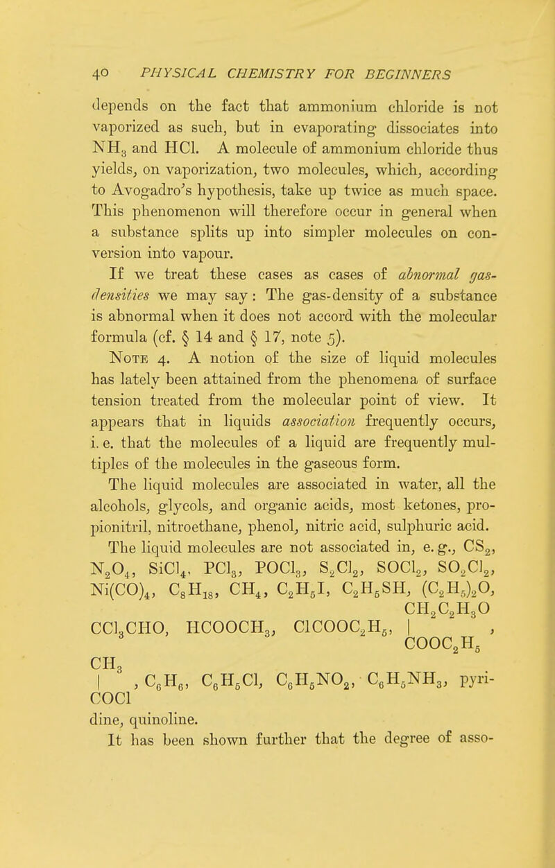 depends on the fact that ammonium chloride is not vaporized as such, but in evaporating dissociates into NH3 and HCh A molecule of ammonium chloride thus yields^ on vaporization, two molecules, which, according* to Avogadro^s hypothesis, take up twice as much space. This phenomenon will therefore occur in general when a substance splits up into simpler molecules on con- version into vapour. If we treat these cases as cases of abnormal gas- densities we may say: The gas-density of a substance is abnormal when it does not accord with the molecular formula (cf. § 14 and § 17, note 5). Note 4. A notion of the size of liquid molecules has lately been attained from the phenomena of surface tension treated, from the molecular point of view. It appears that in liquids association frequently occurs, i. e. that the molecules of a liquid are frequently mul- tiples of the molecules in the gaseous form. The liquid molecules are associated in water, all the alcohols, glycols, and organic acids, most ketones, pro- pionitril, nitroethane, phenol, nitric acid, sulphuric acid. The liquid molecules are not associated in, e. g., CSg, N,04, sici^, PCI3, P0CI3, s,c]2, socio, SO.CIg, Ni(C0)4, CsHjg, CH„ C2H5I, C^H.SH, (C.H^O, CH2C2H3O CC1,CH0, HCOOCH3, ClCOOC.Hg, I COOC2H5 CH3 I ,CeH3, CeH.Cl, CeH,NO„ CeH.NHg, pyri- COCl dine, quinoline. It has been shown further that the degree of asso-