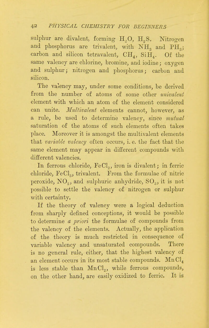 sulphur are divalent, forming- H^O^ HgS. Nitrogen and phosphorus are trivalent, with NHg and PHg; carbon and silicon tetravalent, CH^, SiH^. Of the same valency are chlorine, brominCj and iodine; oxygen and sulphur; nitrogen and phosphorus; carbon and silicon. The valency may, under some conditions, be derived from the number of atoms of some other univalent element with which an atom of the element considered can unite. Multivalent elements cannot, however, as a rule, be used to determine valency, since mutual saturation of the atoms of such elements often takes place. Moreover it is amongst the multivalent elements that variable valency often occurs, i. e. the fact that the same element may appear in different compounds with different valencies. In ferrous chloride, FeClg, iron is divalent; in ferric chloride, FeClg, trivalent. From the formulae of nitric peroxide, NOg, and sulphuric anhydride, SO3, it is not possible to settle the valency of nitrogen or sulphur with certainty. If the theory of valency were a logical deduction from sharply defined conceptions, it would be possible to determine a ^priori the formulae of compounds from the valency of the elements. Actually, the application of the theory is much restricted in consequence of variable valency and unsaturated compounds. There is no general rule, either, that the highest valency of an element occurs in its most stable compounds. Mn Cl^ is less stable than MnClg, while ferrous compounds, on the other hand, are easily oxidized to ferric. It is