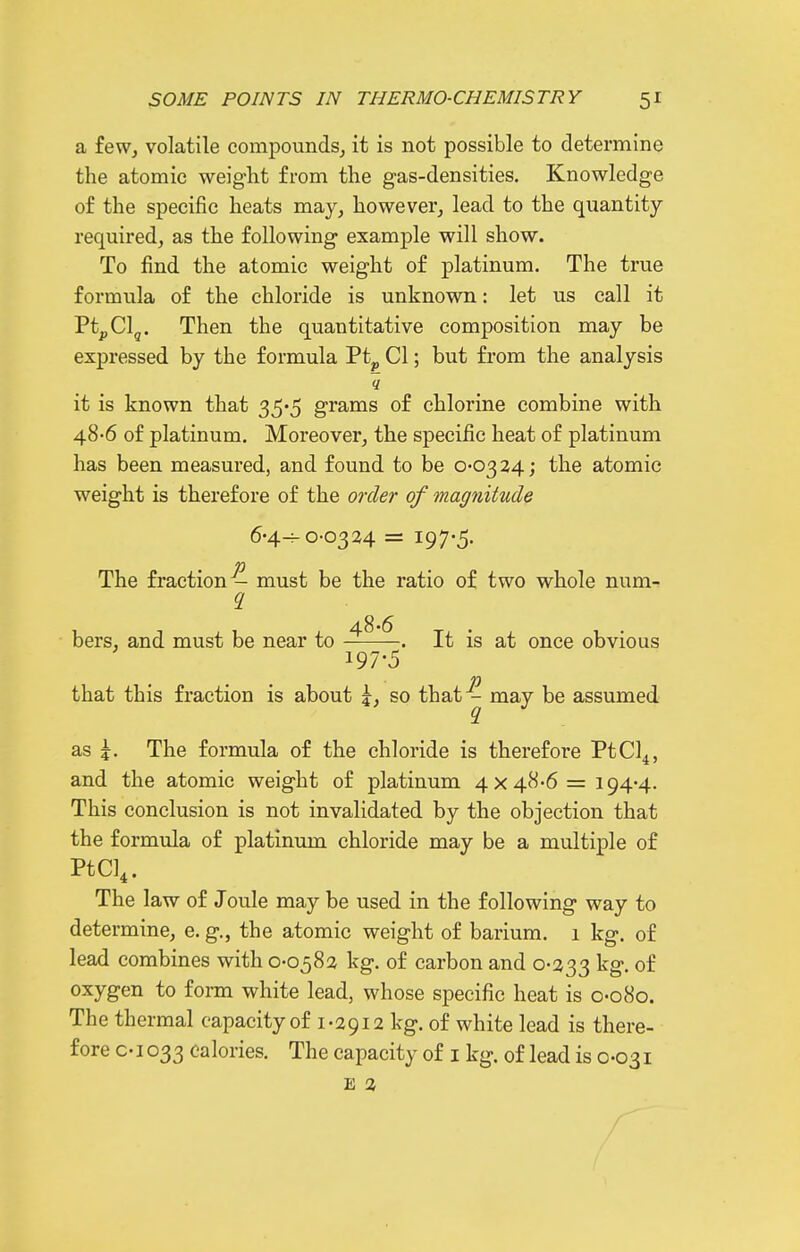 a feWj volatile compounds^ it is not possible to determine the atomic weight from the gas-densities. Knowledge of the specific heats may^ however, lead to the quantity required, as the following example will show. To find the atomic weight of platinum. The true formula of the chloride is unknown: let us call it PtpClg. Then the quantitative composition may be expressed by the formula Pt^ CI; but from the analysis it is known that 35*5 grams of chlorine combine with 48-6 of platinum. Moreover, the specific heat of platinum has been measured, and found to be 0-0324; the atomic weight is therefore of the order of magnitude 6-4-0-0324 = 197-5. The fraction - must be the ratio of two whole num- hers, and must be near to ^ . It is at once obvious 197-5 p that this fraction is about so that - may be assumed as The formula of the chloride is therefore PtCl^, and the atomic weight of platinum 4x48-6= 194-4. This conclusion is not invalidated by the objection that the formula of platinum chloride may be a multiple of PtCl^. The law of Joule may be used in the following way to determine, e. g., the atomic weight of barium. 1 kg. of lead combines with 0-0582 kg. of carbon and 0-233 ^g- of oxygen to fonn white lead, whose specific heat is 0-080. The thermal capacity of 1-2912 kg. of white lead is there- fore C-1033 calories. The capacity of i kg. of lead is 0-031 E 2