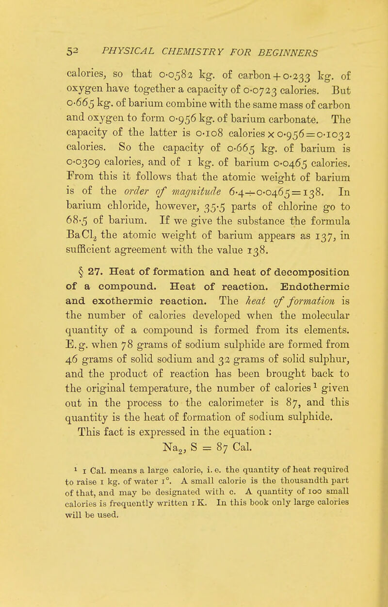 calories, so that 0-0582 kg-, of carbon+ 0-233 ^'8- 0^ oxygen have together a capacity of 0-0723 calories. But 0-665 kg. of barium combine with the same mass of carbon and oxygen to form 0-956 kg. of barium carbonate. The capacity of the latter is 0-108 calories x 0-956 = 0-1032 calories. So the capacity of 0-665 kg. of barium is 0-0309 calories, and of i kg. of barium 0-0465 calories. From this it follows that the atomic weight of barium is of the order of magnikule 6-4-^0-0465 = 138. In barium chloride, however, 35-5 parts of chlorine go to 68-5 of barium. If we give the substance the formula BaCl2 the atomic weight of barium appears as 137, in sufficient agreement with the value 138. § 27. Heat of formation and heat of decomposition of a compound. Heat of reaction. Endothermic and exothermic reaction. The heat of formation is the number of calories developed when the molecular quantity of a compound is formed from its elements. E.g. when 78 grams of sodium sulphide are formed from 46 grams of solid sodium and 32 grams of solid sulphur, and the product of reaction has been brought back to the original temperature, the number of calories ^ given out in the process to the calorimeter is 87, and this quantity is the heat of formation of sodiam sulphide. This fact is expressed in the equation : Na,, S = 87 Cal. ^ I Cal. means a large calorie, i. e. the quantity of heat required to raise i kg. of water i°. A small calorie is the thousandth part of that, and may be designated with c. A quantity of loo small calories is frequently written i K. In this book only large calories will be used.