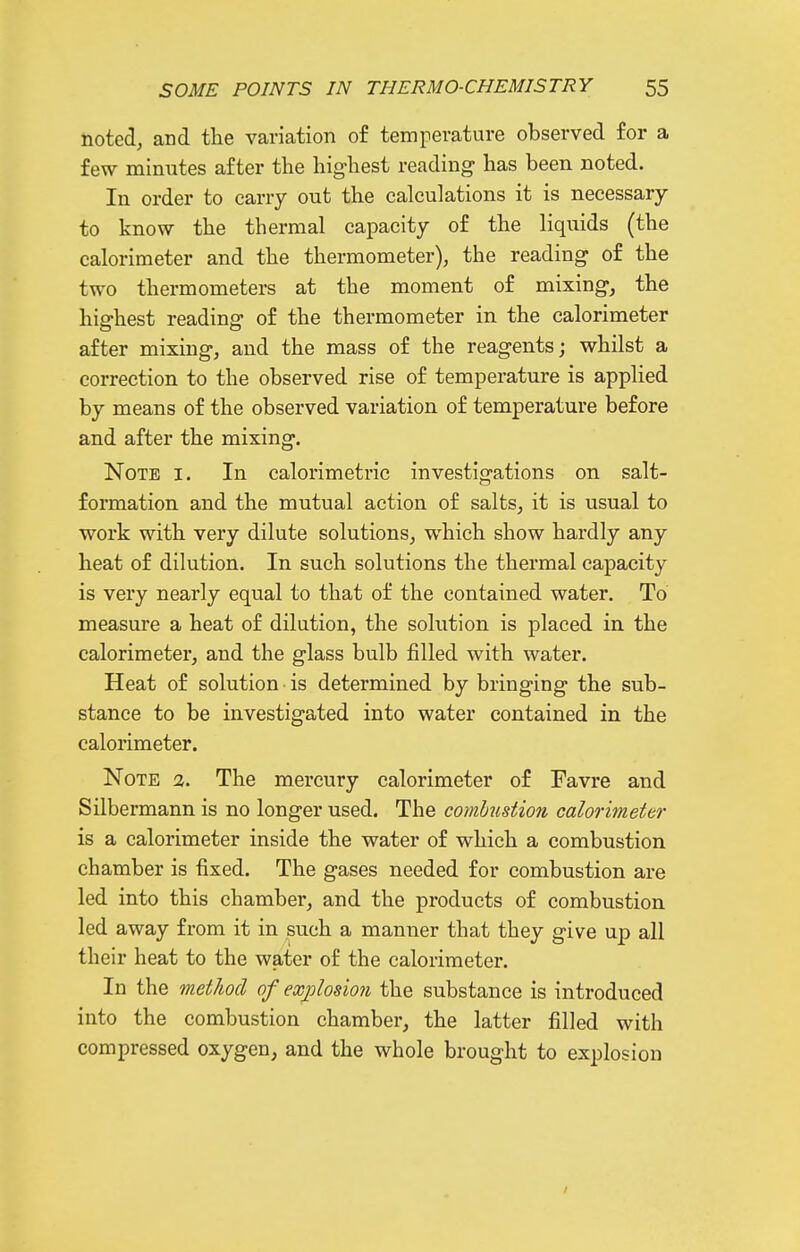 noted, and the variation of temperature observed for a few minutes after the highest reading- has been noted. In order to carry out the calculations it is necessary to know the thermal capacity of the liquids (the calorimeter and the thermometer), the reading of the two thermometers at the moment of mixing, the highest reading of the thermometer in the calorimeter after mixing, and the mass of the reagents; whilst a correction to the observed rise of temperature is applied by means of the observed variation of temperature before and after the mixing. Note i. In calorimetric investigations on salt- formation and the mutual action of salts, it is usual to work with very dilute solutions, which show hardly any heat of dilution. In such solutions the thermal capacity is very nearly equal to that of the contained water. To measure a heat of dilution, the solution is placed in the calorimeter, and the glass bulb filled with water. Heat of solution is determined by bringing the sub- stance to be investigated into water contained in the calorimeter. Note a. The mercury calorimeter of Favre and Silbermann is no longer used. The comhustion calorimeter is a calorimeter inside the water of which a combustion chamber is fixed. The gases needed for combustion are led into this chamber, and the products of combustion led away from it in such a manner that they give up all their heat to the water of the calorimeter. In the method of exj)losion the substance is introduced into the combustion chamber, the latter filled with compressed oxygen, and the whole brought to explosion