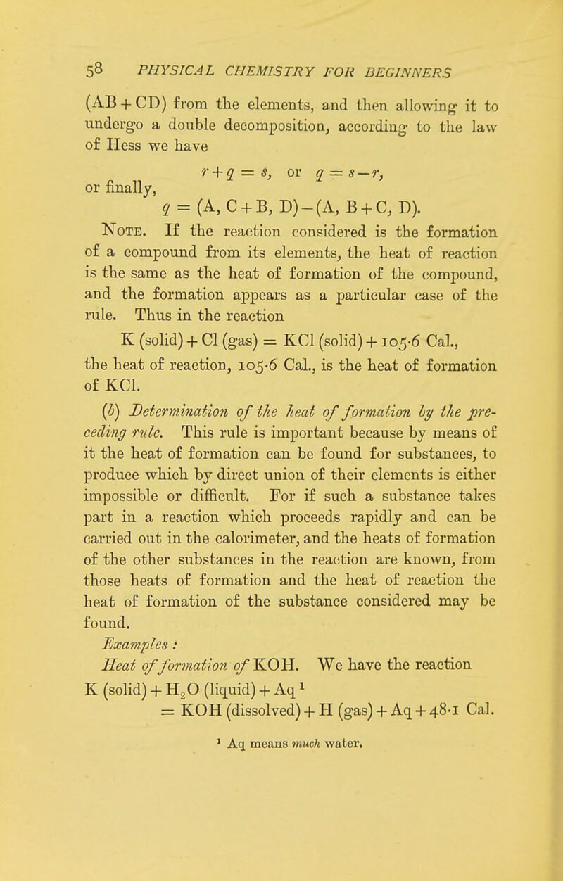 (AB + CD) from the elements, and then allowing it to undergo a double decomposition, according to the law of Hess we have r + q = s, or q = s — r, or finally, q = {A,C + B, D)-(A, B + C, D). Note. If the reaction considered is the formation of a compound from its elements, the heat of reaction is the same as the heat of formation of the compound, and the formation appears as a particular case of the mle. Thus in the reaction K (solid) + CI (gas) = KCl (solid) + 105-6 Cal., the heat of reaction, 105'6 Cal., is the heat of formation of KCl. (^) Determination of the heat of formation ly the pre- ceding ride. This rule is important because by means of it the heat of formation can be found for substances, to produce which by direct union of their elements is either impossible or difficult. For if such a substance takes part in a reaction which proceeds rapidly and can be carried out in the calorimeter, and the heats of formation of the other substances in the reaction are known, from those heats of formation and the heat of reaction the heat of formation of the substance considered may be found. Examples: Heat of formation of KOH. We have the reaction K (solid) + H2O (liquid) + Aq 1 = KOH (dissolved)+ H (gas)+ Aq +48-1 Cal. ' Aq means much water.