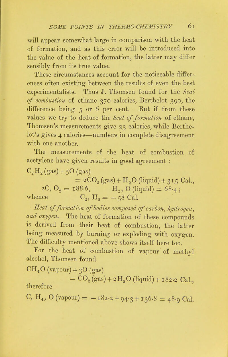 will appear somewhat large in comparison with the heat of formation^ and as this error will be introduced into the value of the heat of formation^ the latter may differ sensibly from its true value. These circumstances account for the noticeable differ- ences often existing between the results of even the best experimentalists. Thus J. Thomsen found for the Jieat of combustion of ethane 370 calories^ Berthelot 390, the difference being 5 or 6 per cent. But if from these values we try to deduce the heat of formation of ethane, Thomsen's measurements give 23 calories^ while Berthe- lot^s gives 4 calories—numbers in complete disagreement with one another. The measurements of the heat of combustion of acetylene have given results in good agreement: C2H2 (gas) + 50(gas) = 3CO2 (gas) + HgO (liquid) + 3x5 Cal., aC, O2 = 188.6, H,, O (liquid) = 68-4; whence C2, H2 = — 58 Cal. Heat of formation oflodies composed of carbon, hydrogen, and oxygen. The heat of formation of these compounds is derived from their heat of combustion, the latter being measured by burning or exploding with oxygen. The difficulty mentioned above shows itself here too. For the heat of combustion of vapour of methyl alcohol, Thomsen found CH4O (vapour)+ 3O (gas) = CO2 (gas) + 3H2O (liquid) + 183-3 Cal., therefoi-e C, H4, O (vapour) = -182-3 + 94-3 + 136-8 = 48-9 Cal.