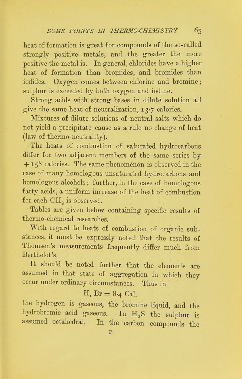 heat of formation is great for compounds of the so-called strong-ly positive metals^ and the greater the more positive the metal is. In general, chlorides have a higher heat of formation than bromides, and bromides than iodides. Oxygen comes between chlorine and bromine; sulphur is exceeded by both oxygen and iodine. Strong acids with strong bases in dilute solution all give the same heat of neutralization, ly] calories. Mixtures of dilute solutions of neutral salts which do not yield a precipitate cause as a rule no change of heat (law of thermo-neutrality). The heats of combustion of saturated hydrocarbons differ for two adjacent members of the same series by + 158 calories. The same phenomenon is observed in the case of many homologous unsaturated hydrocarbons and homologous alcohols; further, in the case of homologous fatty acids, a uniform increase of the heat of combustion for each CHg is observed. Tables are given below containing specific results of thermo-chemical researches. With regard to heats of combustion of organic sub- stances, it must be expressly noted that the results of Thomson's measurements frequently differ much from Berthelot's. It should be noted further that the elements are assumed in that state of aggregation in which they occur under ordinary circumstances. Thus in H, Br = 8.4 Cal. the hydrogen is gaseous, the bromine liquid, and the hydrobromic acid gaseous. In HgS the sulphur is assumed octahedral. In the carbon compounds the