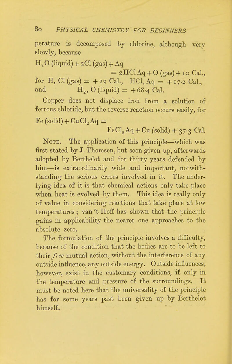 perature is decomposed by chlorine, although very slowly^ because Hg O (liquid) + 2CI (gas) + Aq = aHClAq + 0 (gas) + 10 Cal, for H, CI (gas) = + 23 Cal., HCl, Aq = +17-2 Cal., and H2, O (liquid) = +68-4 Cal. Copper does not displace iron from a solution of ferrous chloride, but the reverse reaction occurs easily, for Fe (solid) + CuClaAq = FeClg Aq + Cu (solid) + 37-3 Cal. Note. The application of this principle—which was first stated by J. Thomsen, but soon given up, afterwards adopted by Berthelot and for thirty years defended by him—is extraordinarily wide and important, notwith- standing the serious errors involved in it. The under- lying idea of it is that chemical actions only take place when heat is evolved by them. This idea is really only of value in considering reactions that take place at low temperatures ; van't Hof£ has shown that the principle gains in applicability the nearer one approaches to the absolute zero. The formulation of the principle involves a difficulty, because of the condition that the bodies are to be left to iheiv free mutual action, without the interference of any outside influence, any outside energy. Outside influences, however, exist in the customary conditions, if only in the temperature and pressure of the surroundings. It must be noted here that the universality of the principle has for some years past been given up by Berthelot himself.