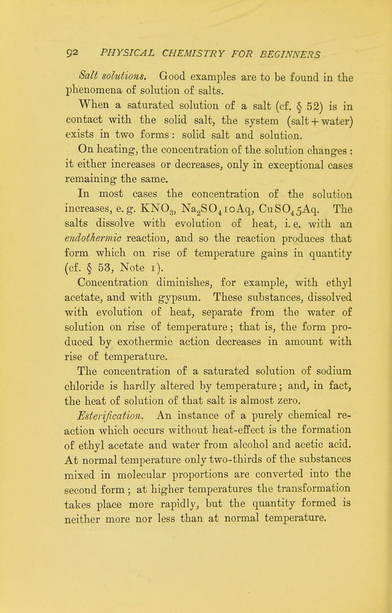 Salt solutions. Good examples are to be found in the phenomena of solution of salts. When a saturated solution of a salt (cf. § 52) is in contact with the solid salt, the system (salt + water) exists in two forms: solid salt and solution. On heating, the concentration of the solution changes : it either increases or decreases, only in exceptional cases remaining the same. In most cases the concentration of the solution increases, e.g. KNO3, NagSO^ioAq, CuS045Aq. The salts dissolve with evolution of heat, i. e. with an endotliermic reaction, and so the reaction produces that form which on rise of temperature gains in quantity (cf. § 53, Note i). Concentration diminishes, for example, with ethyl acetate, and with gypsum. These substances, dissolved with evolution of heat, separate from the water of solution on rise of temperature; that is, the form pro- duced by exothermic action decreases in amount with rise of temperature. The concentration of a saturated solution of sodium chloride is hardly altered by temperature; and, in fact, the heat of solution of that salt is almost zero. Esterif cation. An instance of a purely chemical re- action which occurs without heat-effect is the formation of ethyl acetate and water from alcohol and acetic acid. At normal temperature only two-thirds of the substances mixed in molecular proportions are converted into the second form ; at higher temperatures the transformation takes place more rapidly, but the quantity formed is neither more nor less than at normal temperature.