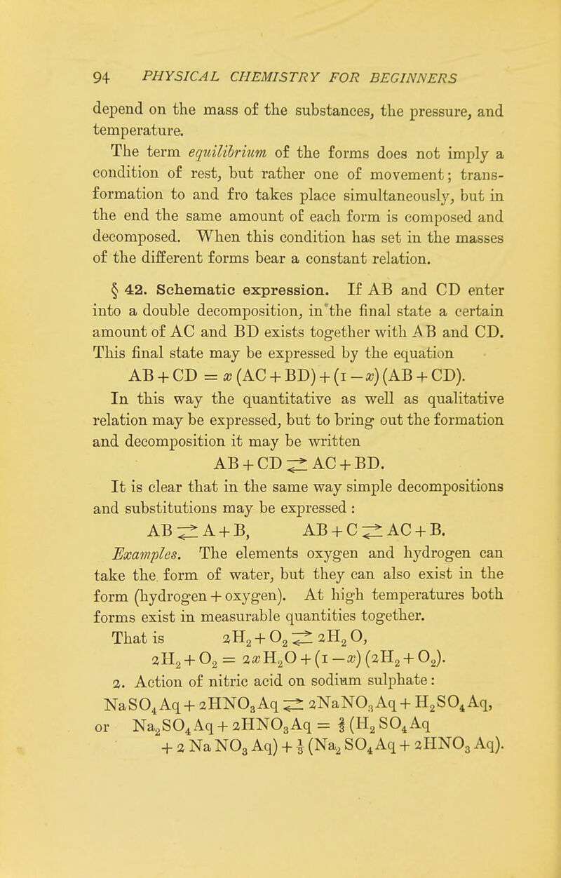 depend on the mass of the substances, the pressure, and temperature. The term equilibrium of the forms does not imply a condition of rest, but rather one of movement; trans- formation to and fro takes place simultaneously, but in the end the same amount of each form is composed and decomposed. When this condition has set in the masses of the different forms bear a constant relation. § 42. Schematic expression. If AB and CD enter into a double decomposition, in'the final state a certain amount of AC and BD exists together with A B and CD. This final state may be expressed by the equation AB + CD = a? (AC + BD) + {i-x) (AB + CD). In this way the quantitative as well as qualitative relation may be expressed, but to bring- out the formation and decomposition it may be written AB + CD:;^: AC + BD. It is clear that in the same way simple decompositions and substitutions may be expressed : AB^A + B, AB + C:^AC + B. Examples. The elements oxygen and hydrogen can take the form of water, but they can also exist in the form (hydrogen + oxygen). At high temperatures both forms exist in measurable quantities together. That is aHg + Og ^ 2H2 O, 2H2 + 02= 2a?H20 + (i-a?)(2H2 + OJ. 2. Action of nitric acid on sodium sulphate: NaSO^ Aq+ 2HN03Aq 2NaN03Aq+ HgSO^ Aq, or Na2S04Aq + 2HN03Aq= KH^SO^Aq + 2 Na NO3 Aq) +1 (Na, SO4 Aq + 2HNO3 Aq).