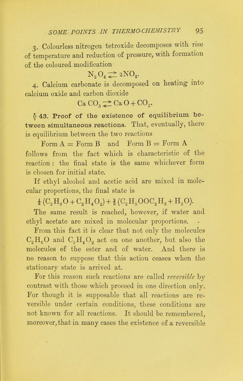 3. Colourless nitrogen tetroxide decomposes with rise of temperature and reduction of pressure, with formation of the coloured modification 4. Calcium carbonate is decomposed on heating into calcium oxide and carbon dioxide Ca CO3 Ca O + CO2. § 43. Proof of the existence of equilibrium be- tween simultaneous reactions. That, eventually, there is equilibrium between the two reactions Form A = Form B and Form B = Form A follows from the fact which is characteristic of the reaction : the final state is the same whichever form is chosen for initial state. If ethyl alcohol and acetic acid are mixed in mole- cular proportions, the final state is i (C.HeO + C^H.O^) + i (C.H.OOC^Ha + H,0). The same result is reached, however, if water and ethyl acetate are mixed in molecular proportions. From this fact it is clear that not only the molecules CgHgO and C^H^Og act on one another, but also the molecules of the ester and of water. And there is no reason to suppose that this action ceases when the stationary state is arrived at. For this reason such reactions are called reversible by contrast with those which proceed in one direction only. For though it is supposable that all reactions are re- versible under certain conditions, these conditions are not known for all reactions. It should be remembered, moreover, that in many cases the existence of a reversible