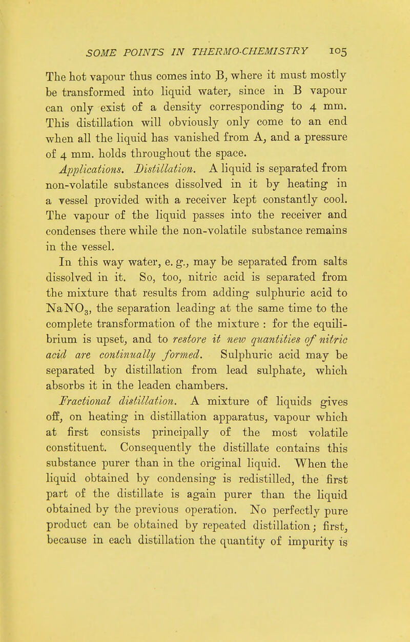 The hot vapour thus comes into where it must mostly be transformed into liquid water, since in B vapour can only exist of a density corresponding to 4 mm. This distillation will obviously only come to an end when all the liquid has vanished from A, and a pressure of 4 mm. holds throughout the space. Applications. Distillation. A liquid is separated from non-volatile substances dissolved in it by heating in a vessel provided with a receiver kept constantly cool. The vapour of the liquid passes into the receiver and condenses there while the non-volatile substance remains in the vessel. In this way water, e. g., may be separated from salts dissolved in it. So, too, nitric acid is separated from the mixture that results from adding sulphuric acid to NaNOg, the separation leading at the same time to the complete transformation of the mixture : for the equili- brium is upset, and to restore it new quantities of nitric acid are continually formed. Sulphuric acid may be separated by distillation from lead sulphate, which absorbs it in the leaden chambers. Fractional distillation. A mixture of liquids gives off, on heating in distillation apparatus, vapour which at first consists principally of the most volatile constituent. Consequently the distillate contains this substance purer than in the original liquid. When the liquid obtained by condensing is redistilled, the first part of the distillate is again purer than the liquid obtained by the previous operation. No perfectly pure product can be obtained by repeated distillation; first, because in each distillation the quantity of impurity is