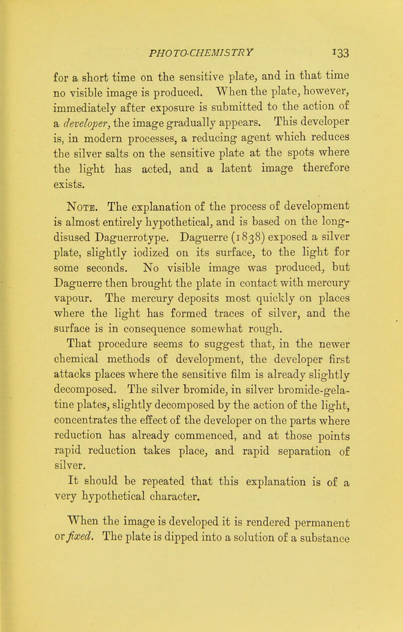 for a short time on the sensitive plate^ and in that time no visible image is produced. When the plate, however, immediately after exposure is submitted to the action of a cleveloj^er, the image gradually appears. This developer is, in modern processes, a reducing agent which reduces the silver salts on the sensitive plate at the spots where the light has acted, and a latent image therefore exists. Note. The explanation of the process of development is almost entirely hypothetical, and is based on the long- disused Daguerrotype. Daguerre (1838) exposed a silver plate, slightly iodized on its surface, to the light for some seconds. No visible image was produced, but Daguerre then brought the plate in contact with mercury vapour. The mercury deposits most quickly on places where the light has formed traces of silver, and the surface is in consequence somewhat rough. That procedure seems to suggest that, in the newer chemical methods of development, the developer first attacks places where the sensitive film is already slightly decomposed. The silver bromide, in silver bromide-gela- tine plates, slightly decomposed by the action of the light, concentrates the effect of the developer on the parts where reduction has already commenced, and at those points rapid reduction takes place, and rapid separation of silver. It should be repeated that this explanation is of a very hypothetical character. When the image is developed it is rendered permanent or fixed. The plate is dipped into a solution of a substance